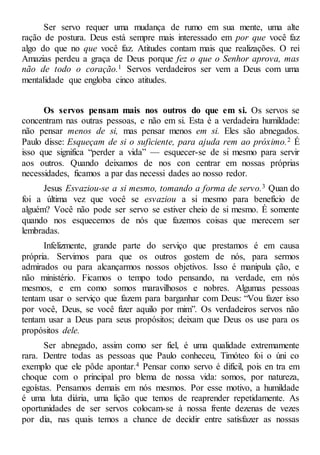 Ser servo requer uma mudança de rumo em sua mente, uma alte
ração de postura. Deus está sempre mais interessado em por que você faz
algo do que no que você faz. Atitudes contam mais que realizações. O rei
Amazias perdeu a graça de Deus porque fez o que o Senhor aprova, mas
não de todo o coração.1 Servos verdadeiros ser vem a Deus com uma
mentalidade que engloba cinco atitudes.
Os servos pensam mais nos outros do que em si. Os servos se
concentram nas outras pessoas, e não em si. Esta é a verdadeira humildade:
não pensar menos de si, mas pensar menos em si. Eles são abnegados.
Paulo disse: Esqueçam de si o suficiente, para ajuda rem ao próximo.2 É
isso que significa “perder a vida” — esquecer-se de si mesmo para servir
aos outros. Quando deixamos de nos con centrar em nossas próprias
necessidades, ficamos a par das necessi dades ao nosso redor.
Jesus Esvaziou-se a si mesmo, tomando a forma de servo.3 Quan do
foi a última vez que você se esvaziou a si mesmo para benefício de
alguém? Você não pode ser servo se estiver cheio de si mesmo. É somente
quando nos esquecemos de nós que fazemos coisas que merecem ser
lembradas.
Infelizmente, grande parte do serviço que prestamos é em causa
própria. Servimos para que os outros gostem de nós, para sermos
admirados ou para alcançarmos nossos objetivos. Isso é manipula ção, e
não ministério. Ficamos o tempo todo pensando, na verdade, em nós
mesmos, e em como somos maravilhosos e nobres. Algumas pessoas
tentam usar o serviço que fazem para barganhar com Deus: “Vou fazer isso
por você, Deus, se você fizer aquilo por mim”. Os verdadeiros servos não
tentam usar a Deus para seus propósitos; deixam que Deus os use para os
propósitos dele.
Ser abnegado, assim como ser fiel, é uma qualidade extremamente
rara. Dentre todas as pessoas que Paulo conheceu, Timóteo foi o úni co
exemplo que ele pôde apontar.4 Pensar como servo é difícil, pois en tra em
choque com o principal pro blema de nossa vida: somos, por natureza,
egoístas. Pensamos demais em nós mesmos. Por esse motivo, a humildade
é uma luta diária, uma lição que temos de reaprender repetidamente. As
oportunidades de ser servos colocam-se à nossa frente dezenas de vezes
por dia, nas quais temos a chance de decidir entre satisfazer as nossas
 