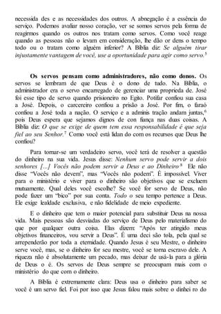 necessida des e as necessidades dos outros. A abnegação é a essência do
serviço. Podemos avaliar nosso coração, ver se somos servos pela forma de
reagirmos quando os outros nos tratam como servos. Como você reage
quando as pessoas não o levam em consideração, lhe dão or dens o tempo
todo ou o tratam como alguém inferior? A Bíblia diz: Se alguém tirar
injustamente vantagem de você, use a oportunidade para agir como servo.5
Os servos pensam como administradores, não como donos. Os
servos se lembram de que Deus é o dono de tudo. Na Bíblia, o
administrador era o servo encarregado de gerenciar uma proprieda de. José
foi esse tipo de servo quando prisioneiro no Egito. Potifar confiou sua casa
a José. Depois, o carcereiro confiou a prisão a José. Por fim, o faraó
confiou a José toda a nação. O serviço e a adminis tração andam juntas,6
pois Deus espera que sejamos dignos de con fiança nas duas coisas. A
Bíblia diz: O que se exige de quem tem essa responsabilidade é que seja
fiel ao seu Senhor.7 Como você está lidan do com os recursos que Deus lhe
confiou?
Para tornar-se um verdadeiro servo, você terá de resolver a questão
do dinheiro na sua vida. Jesus disse: Nenhum servo pode servir a dois
senhores [...] Vocês não podem servir a Deus e ao Dinheiro.8 Ele não
disse “Vocês não devem”, mas “Vocês não podem”. É impossível. Viver
para o ministério e viver para o dinheiro são objetivos que se excluem
mutuamente. Qual deles você escolhe? Se você for servo de Deus, não
pode fazer um “bico” por sua conta. Todo o seu tempo pertence a Deus.
Ele exige lealdade exclusiva, e não fidelidade de meio expediente.
E o dinheiro que tem o maior potencial para substituir Deus na nossa
vida. Mais pessoas são desviadas do serviço de Deus pelo materialismo do
que por qualquer outra coisa. Elas dizem: “Após ter atingido meus
objetivos financeiros, vou servir a Deus”. É uma deci são tola, pela qual se
arrependerão por toda a eternidade. Quando Jesus é seu Mestre, o dinheiro
serve você, mas, se o dinheiro for seu mestre, você se torna escravo dele. A
riqueza não é absolutamente um pecado, mas deixar de usá-la para a glória
de Deus o é. Os servos de Deus sempre se preocupam mais com o
ministério do que com o dinheiro.
A Bíblia é extremamente clara: Deus usa o dinheiro para saber se
você é um servo fiel. Foi por isso que Jesus falou mais sobre o dinhei ro do
 