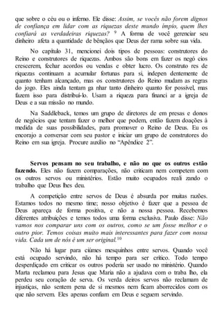 que sobre o céu ou o inferno. Ele disse: Assim, se vocês não forem dignos
de confiança em lidar com as riquezas deste mundo ímpio, quem lhes
confiará as verdadeiras riquezas? 9 A forma de você gerenciar seu
dinheiro afeta a quantidade de bênçãos que Deus der rama sobre sua vida.
No capítulo 31, mencionei dois tipos de pessoas: construtores do
Reino e construtores de riquezas. Ambos são bons em fazer os negó cios
crescerem, fechar acordos ou vendas e obter lucro. Os construto res de
riquezas continuam a acumular fortunas para si, indepen dentemente de
quanto tenham alcançado, mas os construtores do Reino mudam as regras
do jogo. Eles ainda tentam ga nhar tanto dinheiro quanto for possível, mas
fazem isso para distribuí-lo. Usam a riqueza para financi ar a igreja de
Deus e a sua missão no mundo.
Na Saddleback, temos um grupo de diretores de em presas e donos
de negócios que tentam fazer o melhor que podem, então fazem doações à
medida de suas possibilidades, para promover o Reino de Deus. Eu os
encorajo a conversar com seu pastor e iniciar um grupo de construtores do
Reino em sua igreja. Procure auxílio no “Apêndice 2”.
Servos pensam no seu trabalho, e não no que os outros estão
fazendo. Eles não fazem comparações, não criticam nem competem com
os outros servos ou ministérios. Estão muito ocupados reali zando o
trabalho que Deus lhes deu.
A competição entre servos de Deus é absurda por muitas razões.
Estamos todos no mesmo time; nosso objetivo é fazer que a pessoa de
Deus apareça de forma positiva, e não a nossa pessoa. Recebemos
diferentes atribuições e temos todos uma forma exclusiva. Paulo disse: Não
vamos nos comparar uns com os outros, como se um fosse melhor e o
outro pior. Temos coisas muito mais interessantes para fazer com nossa
vida. Cada um de nós é um ser original.10
Não há lugar para ciúmes mesquinhos entre servos. Quando você
está ocupado servindo, não há tempo para ser crítico. Todo tempo
desperdiçado em criticar os outros poderia ser usado no ministério. Quando
Marta reclamou para Jesus que Maria não a ajudava com o traba lho, ela
perdeu seu coração de serva. Os verda deiros servos não reclamam de
injustiças, não sentem pena de si mesmos nem ficam aborrecidos com os
que não servem. Eles apenas confiam em Deus e seguem servindo.
 