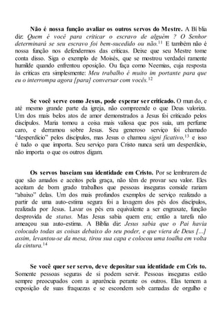 Não é nossa função avaliar os outros servos do Mestre. A Bí blia
diz: Quem é você para criticar o escravo de alguém ? O Senhor
determinará se seu escravo foi bem-sucedido ou não.11 E também não é
nossa função nos defendermos das críticas. Deixe que seu Mestre tome
conta disso. Siga o exemplo de Moisés, que se mostrou verdadei ramente
humilde quando enfrentou oposição. Ou faça como Neemias, cuja resposta
às criticas era simplesmente: Meu trabalho é muito im portante para que
eu o interrompa agora [para] conversar com vocês.12
Se você serve como Jesus, pode esperar ser criticado. O mun do, e
até mesmo grande parte da igreja, não compreende o que Deus valoriza.
Um dos mais belos atos de amor demonstrados a Jesus foi criticado pelos
discípulos. Maria tomou a coisa mais valiosa que pos suía, um perfume
caro, e derramou sobre Jesus. Seu generoso serviço foi chamado
“desperdício” pelos discípulos, mas Jesus o chamou signi ficativo,13 e isso
é tudo o que importa. Seu serviço para Cristo nunca será um desperdício,
não importa o que os outros digam.
Os servos baseiam sua identidade em Cristo. Por se lembrarem de
que são amados e aceitos pela graça, não têm de provar seu valor. Eles
aceitam de bom grado trabalhos que pessoas inseguras conside rariam
“abaixo” delas. Um dos mais profundos exemplos de serviço realizado a
partir de uma auto-estima segura foi a lavagem dos pés dos discípulos,
realizada por Jesus. Lavar os pés era equivalente a ser engraxate, função
desprovida de status. Mas Jesus sabia quem era; então a tarefa não
ameaçou sua auto-estima. A Bíblia diz: Jesus sabia que o Pai havia
colocado todas as coisas debaixo do seu poder, e que viera de Deus [...]
assim, levantou-se da mesa, tirou sua capa e colocou uma toalha em volta
da cintura.14
Se você quer ser servo, deve depositar sua identidade em Cris to.
Somente pessoas seguras de si podem servir. Pessoas inseguras estão
sempre preocupados com a aparência perante os outros. Elas temem a
exposição de suas fraquezas e se escondem sob camadas de orgulho e
 