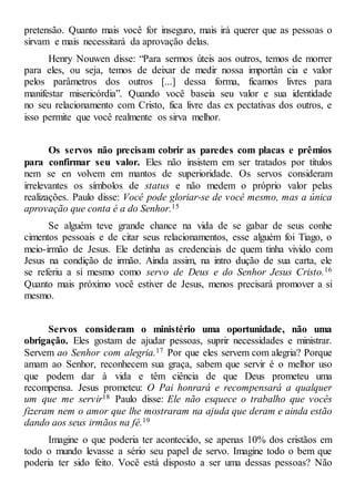 pretensão. Quanto mais você for inseguro, mais irá querer que as pessoas o
sirvam e mais necessitará da aprovação delas.
Henry Nouwen disse: “Para sermos úteis aos outros, temos de morrer
para eles, ou seja, temos de deixar de medir nossa importân cia e valor
pelos parâmetros dos outros [...] dessa forma, ficamos livres para
manifestar misericórdia”. Quando você baseia seu valor e sua identidade
no seu relacionamento com Cristo, fica livre das ex pectativas dos outros, e
isso permite que você realmente os sirva melhor.
Os servos não precisam cobrir as paredes com placas e prêmios
para confirmar seu valor. Eles não insistem em ser tratados por títulos
nem se en volvem em mantos de superioridade. Os servos consideram
irrelevantes os símbolos de status e não medem o próprio valor pelas
realizações. Paulo disse: Você pode gloriar-se de você mesmo, mas a única
aprovação que conta é a do Senhor.15
Se alguém teve grande chance na vida de se gabar de seus conhe
cimentos pessoais e de citar seus relacionamentos, esse alguém foi Tiago, o
meio-irmão de Jesus. Ele detinha as credenciais de quem tinha vivido com
Jesus na condição de irmão. Ainda assim, na intro dução de sua carta, ele
se referiu a si mesmo como servo de Deus e do Senhor Jesus Cristo.16
Quanto mais próximo você estiver de Jesus, menos precisará promover a si
mesmo.
Servos consideram o ministério uma oportunidade, não uma
obrigação. Eles gostam de ajudar pessoas, suprir necessidades e ministrar.
Servem ao Senhor com alegria.17 Por que eles servem com alegria? Porque
amam ao Senhor, reconhecem sua graça, sabem que servir é o melhor uso
que podem dar à vida e têm ciência de que Deus prometeu uma
recompensa. Jesus prometeu: O Pai honrará e recompensará a qualquer
um que me servir18 Paulo disse: Ele não esquece o trabalho que vocês
fizeram nem o amor que lhe mostraram na ajuda que deram e ainda estão
dando aos seus irmãos na fé.19
Imagine o que poderia ter acontecido, se apenas 10% dos cristãos em
todo o mundo levasse a sério seu papel de servo. Imagine todo o bem que
poderia ter sido feito. Você está disposto a ser uma dessas pessoas? Não
 