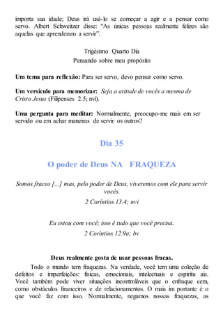 importa sua idade; Deus irá usá-lo se começar a agir e a pensar como
servo. Albert Schweitzer disse: “As únicas pessoas realmente felizes são
aquelas que aprenderam a servir”.
Trigésimo Quarto Dia
Pensando sobre meu propósito
Um tema para reflexão: Para ser servo, devo pensar como servo.
Um versículo para memorizar: Seja a atitude de vocês a mesma de
Cristo Jesus (Filipenses 2.5; nvi).
Uma pergunta para meditar: Normalmente, preocupo-me mais em ser
servido ou em achar maneiras de servir os outros?
Dia 35
O poder de Deus NA FRAQUEZA
Somos fracos [...] mas, pelo poder de Deus, viveremos com ele para servir
vocês.
2 Coríntios 13.4; nvi
Eu estou com você; isso é tudo que você precisa.
2 Coríntios 12.9a; bv
Deus realmente gosta de usar pessoas fracas.
Todo o mundo tem fraquezas. Na verdade, você tem uma coleção de
defeitos e imperfeições: físicas, emocionais, intelectuais e espiritu ais.
Você também pode viver situações incontroláveis que o enfraque cem,
como obstáculos financeiros e de relacionamentos. O mais im portante é o
que você faz com isso. Normalmente, negamos nossas fraquezas, as
 
