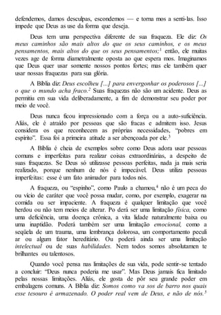 defendemos, damos desculpas, escondemos — e torna mos a senti-las. Isso
impede que Deus as use da forma que deseja.
Deus tem uma perspectiva diferente de sua fraqueza. Ele diz: Os
meus caminhos são mais altos do que os seus caminhos, e os meus
pensamentos, mais altos do que os seus pensamentos;1 então, ele muitas
vezes age de forma diametralmente oposta ao que espera mos. Imaginamos
que Deus quer usar somente nossos pontos fortes; mas ele também quer
usar nossas fraquezas para sua glória.
A Bíblia diz: Deus escolheu [...] para envergonhar os poderosos [...]
o que o mundo acha fraco.2 Suas fraquezas não são um acidente. Deus as
permitiu em sua vida deliberadamente, a fim de demonstrar seu poder por
meio de você.
Deus nunca ficou impressionado com a força ou a auto-suficiência.
Aliás, ele é atraído por pessoas que são fracas e admitem isso. Jesus
considera os que reconhecem as próprias necessidades, “pobres em
espírito”. Essa foi a primeira atitude a ser abençoada por ele.3
A Bíblia é cheia de exemplos sobre como Deus adora usar pessoas
comuns e imperfeitas para realizar coisas extraordinárias, a despeito de
suas fraquezas. Se Deus só utilizasse pessoas perfeitas, nada ja mais seria
realizado, porque nenhum de nós é impecável. Deus utiliza pessoas
imperfeitas: esse é um fato animador para todos nós.
A fraqueza, ou “espinho”, como Paulo a chamou,4 não é um peca do
ou vício de caráter que você possa mudar, como, por exemplo, exagerar na
comida ou ser impaciente. A fraqueza é qualquer limitação que você
herdou ou não tem meios de alterar. Po derá ser uma limitação física, como
uma deficiência, uma doença crônica, a vita lidade naturalmente baixa ou
uma inaptidão. Poderá também ser uma limitação emocional, como a
seqüela de um trauma, uma lembrança dolorosa, um comportamento peculi
ar ou algum fator hereditário. Ou poderá ainda ser uma limitação
intelectual ou de suas habilidades. Nem todos somos absolutamen te
brilhantes ou talentosos.
Quando você pensa nas limitações de sua vida, pode sentir-se tentado
a concluir: “Deus nunca poderia me usar”. Mas Deus jamais fica limitado
pelas nossas limitações. Aliás, ele gosta de pôr seu grande poder em
embalagens comuns. A Bíblia diz: Somos como va sos de barro nos quais
esse tesouro é armazenado. O poder real vem de Deus, e não de nós.5
 