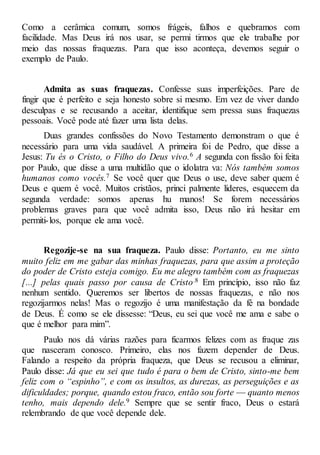 Como a cerâmica comum, somos frágeis, falhos e quebramos com
facilidade. Mas Deus irá nos usar, se permi tirmos que ele trabalhe por
meio das nossas fraquezas. Para que isso aconteça, devemos seguir o
exemplo de Paulo.
Admita as suas fraquezas. Confesse suas imperfeições. Pare de
fingir que é perfeito e seja honesto sobre si mesmo. Em vez de viver dando
desculpas e se recusando a aceitar, identifique sem pressa suas fraquezas
pessoais. Você pode até fazer uma lista delas.
Duas grandes confissões do Novo Testamento demonstram o que é
necessário para uma vida saudável. A primeira foi de Pedro, que disse a
Jesus: Tu és o Cristo, o Filho do Deus vivo.6 A segunda con fissão foi feita
por Paulo, que disse a uma multidão que o idolatra va: Nós também somos
humanos como vocês.7 Se você quer que Deus o use, deve saber quem é
Deus e quem é você. Muitos cristãos, princi palmente líderes, esquecem da
segunda verdade: somos apenas hu manos! Se forem necessários
problemas graves para que você admita isso, Deus não irá hesitar em
permiti-los, porque ele ama você.
Regozije-se na sua fraqueza. Paulo disse: Portanto, eu me sinto
muito feliz em me gabar das minhas fraquezas, para que assim a proteção
do poder de Cristo esteja comigo. Eu me alegro também com as fraquezas
[...] pelas quais passo por causa de Cristo.8 Em princípio, isso não faz
nenhum sentido. Queremos ser libertos de nossas fraquezas, e não nos
regozijarmos nelas! Mas o regozijo é uma manifestação da fé na bondade
de Deus. É como se ele dissesse: “Deus, eu sei que você me ama e sabe o
que é melhor para mim”.
Paulo nos dá várias razões para ficarmos felizes com as fraque zas
que nasceram conosco. Primeiro, elas nos fazem depender de Deus.
Falando a respeito da própria fraqueza, que Deus se recusou a eliminar,
Paulo disse: Já que eu sei que tudo é para o bem de Cristo, sinto-me bem
feliz com o “espinho”, e com os insultos, as durezas, as perseguições e as
dificuldades; porque, quando estou fraco, então sou forte — quanto menos
tenho, mais dependo dele.9 Sempre que se sentir fraco, Deus o estará
relembrando de que você depende dele.
 