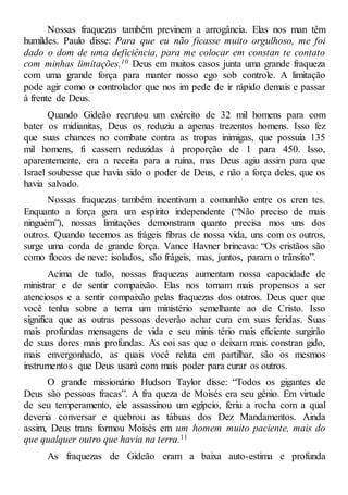Nossas fraquezas também previnem a arrogância. Elas nos man têm
humildes. Paulo disse: Para que eu não ficasse muito orgulhoso, me foi
dado o dom de uma deficiência, para me colocar em constan te contato
com minhas limitações.10 Deus em muitos casos junta uma grande fraqueza
com uma grande força para manter nosso ego sob controle. A limitação
pode agir como o controlador que nos im pede de ir rápido demais e passar
à frente de Deus.
Quando Gideão recrutou um exército de 32 mil homens para com
bater os midianitas, Deus os reduziu a apenas trezentos homens. Isso fez
que suas chances no combate contra as tropas inimigas, que possuía 135
mil homens, fi cassem reduzidas à proporção de 1 para 450. Isso,
aparentemente, era a receita para a ruína, mas Deus agiu assim para que
Israel soubesse que havia sido o poder de Deus, e não a força deles, que os
havia salvado.
Nossas fraquezas também incentivam a comunhão entre os cren tes.
Enquanto a força gera um espírito independente (“Não preciso de mais
ninguém”), nossas limitações demonstram quanto precisa mos uns dos
outros. Quando tecemos as frágeis fibras de nossa vida, uns com os outros,
surge uma corda de grande força. Vance Havner brincava: “Os cristãos são
como flocos de neve: isolados, são frágeis, mas, juntos, param o trânsito”.
Acima de tudo, nossas fraquezas aumentam nossa capacidade de
ministrar e de sentir compaixão. Elas nos tornam mais propensos a ser
atenciosos e a sentir compaixão pelas fraquezas dos outros. Deus quer que
você tenha sobre a terra um ministério semelhante ao de Cristo. Isso
significa que as outras pessoas deverão achar cura em suas feridas. Suas
mais profundas mensagens de vida e seu minis tério mais eficiente surgirão
de suas dores mais profundas. As coi sas que o deixam mais constran gido,
mais envergonhado, as quais você reluta em partilhar, são os mesmos
instrumentos que Deus usará com mais poder para curar os outros.
O grande missionário Hudson Taylor disse: “Todos os gigantes de
Deus são pessoas fracas”. A fra queza de Moisés era seu gênio. Em virtude
de seu temperamento, ele assassinou um egípcio, feriu a rocha com a qual
deveria conversar e quebrou as tábuas dos Dez Mandamentos. Ainda
assim, Deus trans formou Moisés em um homem muito paciente, mais do
que qualquer outro que havia na terra.11
As fraquezas de Gideão eram a baixa auto-estima e profunda
 