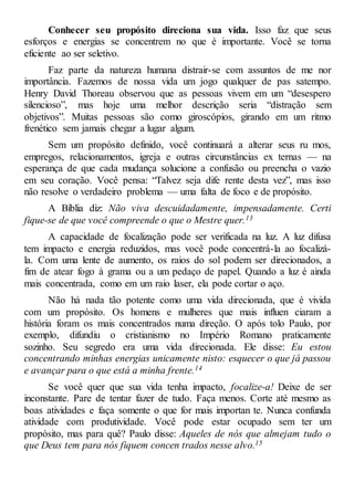 Conhecer seu propósito direciona sua vida. Isso faz que seus
esforços e energias se concentrem no que é importante. Você se torna
eficiente ao ser seletivo.
Faz parte da natureza humana distrair-se com assuntos de me nor
importância. Fazemos de nossa vida um jogo qualquer de pas satempo.
Henry David Thoreau observou que as pessoas vivem em um “desespero
silencioso”, mas hoje uma melhor descrição seria “distração sem
objetivos”. Muitas pessoas são como giroscópios, girando em um ritmo
frenético sem jamais chegar a lugar algum.
Sem um propósito definido, você continuará a alterar seus ru mos,
empregos, relacionamentos, igreja e outras circunstâncias ex ternas — na
esperança de que cada mudança solucione a confusão ou preencha o vazio
em seu coração. Você pensa: “Talvez seja dife rente desta vez”, mas isso
não resolve o verdadeiro problema — uma falta de foco e de propósito.
A Bíblia diz: Não viva descuidadamente, impensadamente. Certi
fique-se de que você compreende o que o Mestre quer.13
A capacidade de focalização pode ser verificada na luz. A luz difusa
tem impacto e energia reduzidos, mas você pode concentrá-la ao focalizá-
la. Com uma lente de aumento, os raios do sol podem ser direcionados, a
fim de atear fogo à grama ou a um pedaço de papel. Quando a luz é ainda
mais concentrada, como em um raio laser, ela pode cortar o aço.
Não há nada tão potente como uma vida direcionada, que é vivida
com um propósito. Os homens e mulheres que mais influen ciaram a
história foram os mais concentrados numa direção. O após tolo Paulo, por
exemplo, difundiu o cristianismo no Império Romano praticamente
sozinho. Seu segredo era uma vida direcionada. Ele disse: Eu estou
concentrando minhas energias unicamente nisto: esquecer o que já passou
e avançar para o que está a minha frente.14
Se você quer que sua vida tenha impacto, focalize-a! Deixe de ser
inconstante. Pare de tentar fazer de tudo. Faça menos. Corte até mesmo as
boas atividades e faça somente o que for mais importan te. Nunca confunda
atividade com produtividade. Você pode estar ocupado sem ter um
propósito, mas para quê? Paulo disse: Aqueles de nós que almejam tudo o
que Deus tem para nós fiquem concen trados nesse alvo.15
 