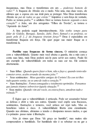 insegurança, mas Deus o transformou em um ... poderoso homem de
valor.12 A fraqueza de Abraão era o medo. Não uma, mas duas vezes, ele
afirmou que a esposa era sua irmã para se proteger. Mas Deus transformou
Abraão no pai de todos os que crêem.13 Impulsivo e sem força de vontade,
Pedro se tornou pedra,14 o adúltero Davi se tornou homem segundo o meu
coração15 e João, um dos arrogantes “Filhos do Trovão”, se tornou o
“Apóstolo do Amor”.
A lista poderia seguir interminavelmente. Não tenho tempo para
falar de Gideão, Baraque, Sansão, Jefté, Davi, Samuel e os profetas, os
quais pela fé [...] da fraqueza tiraram força.16 Deus é especialista em
transformar fraqueza em força. Ele quer pegar sua maior fraque za e
transformá-la.
Partilhe suas fraquezas de forma sincera. O ministério começa
com a vulnerabilidade. Quanto mais você abaixa a guarda, tira a más cara e
conta suas lutas, mais Deus poderá usá-lo para servir aos outros. Paulo foi
um exemplo de vulnerabilidade em todas as suas car tas. Ele contava
abertamente.
• Suas falhas: Quando quero fazer o bem, não o faço e, quando tento não
cometer erros, acabo errando do mesmo jeito.17
• Seus sentimentos: Meus queridos amigos de Corinto! Eu con tei-lhes
tudo quanto sentia; eu os amo de todo o coração.18
• Suas frustrações: Fomos esmagados e totalmente oprimidos. Pensamos
que jamais iríamos sobreviver àquela situação.19
• Seus medos: Quando vim até vocês, eu estava fraco, amedron tado e
trêmulo.20
É lógico que a vulnerabilidade é arriscada. Pode ser assustador baixar
as defesas e abrir a vida aos outros. Quando você expõe seus fracassos,
sentimentos, frustrações e temores, você arrisca ser rejei tado. Mas os
benefícios valem o risco. A vulnerabilidade liberta emo cionalmente.
Quando nos abrimos, aliviamos a tensão e dissipamos nossos medos, o que
é o primeiro passo rumo à libertação.
Nós já vimos que Deus “dá graça ao humilde”, mas muitos não
compreendem a humildade. Ter humildade não é se rebaixar ou ne gar a
 