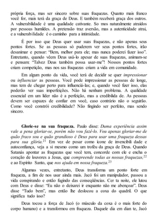 própria força, mas ser sincero sobre suas fraquezas. Quanto mais franco
você for, mais terá da graça de Deus. E também receberá graça dos outros.
A vulnerabilidade é uma qualidade cativante. So mos naturalmente atraídos
por pessoas humildes. A pretensão traz aversão, mas a autenticidade atrai,
e a vulnerabilidade é o caminho para a intimidade.
É por isso que Deus quer usar suas fraquezas, e não apenas seus
pontos fortes. Se as pessoas só puderem ver seus pontos fortes, irão
desanimar e pensar: “Bem, melhor para ele; mas nunca poderei fazer isso”.
Entretanto, quando vêem Deus usá-lo apesar de suas fraquezas, animam-se
e pensam: “Talvez Deus também possa usar-me”! Nossos pontos fortes
criam competição, mas nos sas fraquezas criam a vida em comunidade.
Em algum ponto da vida, você terá de decidir se quer impressionar
ou influenciar as pessoas. Você pode impressionar as pessoas de longe,
mas tem de chegar perto para influenciá-las; e, quando você fizer isso, elas
poderão ver suas imperfeições. Não há nenhum problema. A qualidade
essencial em um líder não é a perfeição, mas a credibilida de. As pessoas
devem ser capazes de confiar em você, caso contrário não o seguirão.
Como você constrói credibilidade? Não fingindo ser perfeito, mas sendo
sincero.
Glorie-se na sua fraqueza. Paulo disse: Duma experiência assim
vale a pena gloriar-se, porém não vou fazê-lo. Vou apenas gloriar-me de
quão fraco sou e quão grandioso é Deus para usar uma fraqueza dessas
para sua glória.21 Em vez de posar como ícone de invencibili dade e
autoconfiança, veja a si mesmo como um troféu da graça de Deus. Quando
Satanás apontar as fraquezas que você tem, concorde com ele e encha o
coração de louvores a Jesus, que compreende todas as nossas fraquezas,22
e ao Espírito Santo, que nos ajuda em nossa fraqueza.23
Algumas vezes, entretanto, Deus transforma um ponto forte em
fraqueza, a fim de nos usar ainda mais. Jacó foi um manipulador, passou a
vida conspirando e então fugindo das conseqüências. Cer ta noite, ele lutou
com Deus e disse: “Eu não o deixarei ir enquanto não me abençoar”. Deus
disse “Tudo bem”, mas então lhe deslocou a coxa do quadril. O que
significa tudo isso?
Deus tocou a força de Jacó (o músculo da coxa é o mais forte do
corpo humano) e a transformou em fraqueza. Daquele dia em dian te, Jacó
 