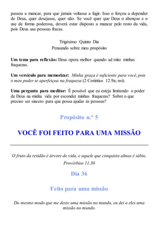 passou a mancar, para que jamais voltasse a fugir. Isso o forçou a depender
de Deus, quer desejasse, quer não. Se você quer que Deus o abençoe e o
use de forma poderosa, deverá estar disposto a mancar pelo resto da vida,
pois Deus usa pessoas fracas.
Trigésimo Quinto Dia
Pensando sobre meu propósito
Um tema para reflexão: Deus opera melhor quando ad mito minhas
fraquezas.
Um versículo para memorizar: Minha graça é suficiente para você, pois
o meu poder se aperfeiçoa na fraqueza (2 Coríntios 12.9a; nvi).
Uma pergunta para meditar: É possível que eu esteja limitando o poder
de Deus na minha vida por esconder minhas fraquezas? Sobre o que
preciso ser sincero para que possa ajudar às pessoas?
Propósito n.° 5
VOCÊ FOI FEITO PARA UMA MISSÃO
O fruto da retidão é árvore de vida, e aquele que conquista almas é sábio.
Provérbios 11.30
Dia 36
Feito para uma missão
Do mesmo modo que me deste uma missão no mundo, eu dei a eles uma
missão no mundo.
 