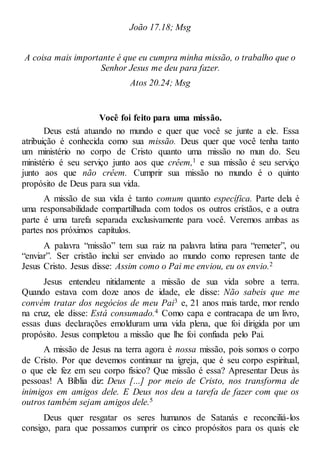 João 17.18; Msg
A coisa mais importante é que eu cumpra minha missão, o trabalho que o
Senhor Jesus me deu para fazer.
Atos 20.24; Msg
Você foi feito para uma missão.
Deus está atuando no mundo e quer que você se junte a ele. Essa
atribuição é conhecida como sua missão. Deus quer que você tenha tanto
um ministério no corpo de Cristo quanto uma missão no mun do. Seu
ministério é seu serviço junto aos que crêem,1 e sua missão é seu serviço
junto aos que não crêem. Cumprir sua missão no mundo é o quinto
propósito de Deus para sua vida.
A missão de sua vida é tanto comum quanto específica. Parte dela é
uma responsabilidade compartilhada com todos os outros cristãos, e a outra
parte é uma tarefa separada exclusivamente para você. Veremos ambas as
partes nos próximos capítulos.
A palavra “missão” tem sua raiz na palavra latina para “remeter”, ou
“enviar”. Ser cristão inclui ser enviado ao mundo como represen tante de
Jesus Cristo. Jesus disse: Assim como o Pai me enviou, eu os envio.2
Jesus entendeu nitidamente a missão de sua vida sobre a terra.
Quando estava com doze anos de idade, ele disse: Não sabeis que me
convém tratar dos negócios de meu Pai3 e, 21 anos mais tarde, mor rendo
na cruz, ele disse: Está consumado.4 Como capa e contracapa de um livro,
essas duas declarações emolduram uma vida plena, que foi dirigida por um
propósito. Jesus completou a missão que lhe foi confiada pelo Pai.
A missão de Jesus na terra agora é nossa missão, pois somos o corpo
de Cristo. Por que devemos continuar na igreja, que é seu corpo espiritual,
o que ele fez em seu corpo físico? Que missão é essa? Apresentar Deus às
pessoas! A Bíblia diz: Deus [...] por meio de Cristo, nos transforma de
inimigos em amigos dele. E Deus nos deu a tarefa de fazer com que os
outros também sejam amigos dele.5
Deus quer resgatar os seres humanos de Satanás e reconciliá-los
consigo, para que possamos cumprir os cinco propósitos para os quais ele
 