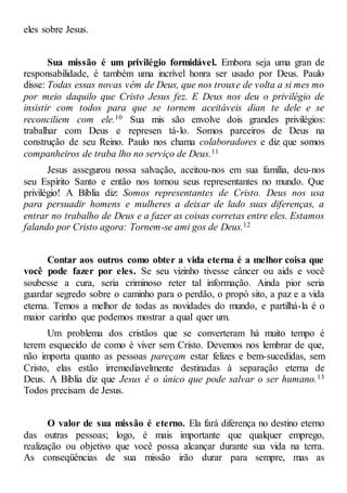 eles sobre Jesus.
Sua missão é um privilégio formidável. Embora seja uma gran de
responsabilidade, é também uma incrível honra ser usado por Deus. Paulo
disse: Todas essas novas vêm de Deus, que nos trouxe de volta a si mes mo
por meio daquilo que Cristo Jesus fez. E Deus nos deu o privilégio de
insistir com todos para que se tornem aceitáveis dian te dele e se
reconciliem com ele.10 Sua mis são envolve dois grandes privilégios:
trabalhar com Deus e represen tá-lo. Somos parceiros de Deus na
construção de seu Reino. Paulo nos chama colaboradores e diz que somos
companheiros de traba lho no serviço de Deus.11
Jesus assegurou nossa salvação, aceitou-nos em sua família, deu-nos
seu Espírito Santo e então nos tornou seus representantes no mundo. Que
privilégio! A Bíblia diz: Somos representantes de Cristo. Deus nos usa
para persuadir homens e mulheres a deixar de lado suas diferenças, a
entrar no trabalho de Deus e a fazer as coisas corretas entre eles. Estamos
falando por Cristo agora: Tornem-se ami gos de Deus.12
Contar aos outros como obter a vida eterna é a melhor coisa que
você pode fazer por eles. Se seu vizinho tivesse câncer ou aids e você
soubesse a cura, seria criminoso reter tal informação. Ainda pior seria
guardar segredo sobre o caminho para o perdão, o propó sito, a paz e a vida
eterna. Temos a melhor de todas as novidades do mundo, e partilhá-la é o
maior carinho que podemos mostrar a qual quer um.
Um problema dos cristãos que se converteram há muito tempo é
terem esquecido de como é viver sem Cristo. Devemos nos lembrar de que,
não importa quanto as pessoas pareçam estar felizes e bem-sucedidas, sem
Cristo, elas estão irremediavelmente destinadas à separação eterna de
Deus. A Bíblia diz que Jesus é o único que pode salvar o ser humano.13
Todos precisam de Jesus.
O valor de sua missão é eterno. Ela fará diferença no destino eterno
das outras pessoas; logo, é mais importante que qualquer emprego,
realização ou objetivo que você possa alcançar durante sua vida na terra.
As conseqüências de sua missão irão durar para sempre, mas as
 