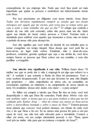 conseqüências de seu emprego não. Nada que você faça pode ser mais
importante que ajudar as pessoas a estabelecer um relacionamento eterno
com Deus.
Por isso precisamos ser diligentes com nossa missão. Jesus disse:
Todos nós devemos rapidamente cumprir as tarefas que nos foram
entregues por aquele que me enviou, pois resta pou co tempo antes que
caia a noite e todo trabalho che gue ao fim.14 O relógio que controla a
missão de sua vida está correndo, então não perca mais um dia. Inicie
agora sua missão de trazer outras pessoas a Cristo! Teremos toda a
eternidade para celebrar com aqueles que trouxemos a Jesus, mas só temos
o período de nossa vida para alcançá-los.
Isso não significa que você tenha de desistir de seu trabalho para se
tornar evangelista em tempo integral. Deus deseja que você parti lhe as
boas-novas no lugar onde estiver. Estudante, mãe e dona-de-casa,
professor, vendedor, gerente: qualquer que seja a sua ativida de, você deve
sempre buscar as pessoas que Deus coloca em seu caminho, e com elas
partilhar o evangelho.
Sua missão traz significado à sua vida. William James disse: “O
melhor uso que se pode dar à vida é empregá-la em algo que sobrevi va a
ela”. A verdade é que somente o Reino de Deus irá permanecer. Todo o
resto acabará desaparecendo. É por isso que devemos ter uma vida dirigida
por propósitos — vidas empenhadas na adora ção, na comunhão, no
crescimento espiritual, no ministério e no cumprimento de nossa missão na
terra. Os resultados dessas ativi dades irão durar — e para sempre!
Se falhar em cumprir a missão que Deus lhe deu na terra, você terá
desperdiçado a vida que Deus lhe concedeu. Paulo disse: Minha vida não
tem nenhum valor, a menos que eu a use para realizar a obra que me foi
confiada pelo Senhor Jesus — obra de contar aos outros as boas-novas
sobre a maravilhosa bondade e sobre o amor de Deus.15 Existem pessoas
neste planeta que somente você poderá alcançar, em virtude de onde você
vive e do que Deus o fez ser. Se ao menos uma pessoa for para o céu por
causa de você, sua vida terá sido relevante para a eternidade. Comece a
olhar em torno, em seu campo missionário pessoal, e ore: “Deus, quem
você pôs na minha vida para que eu contasse a respeito de Jesus?”.
 