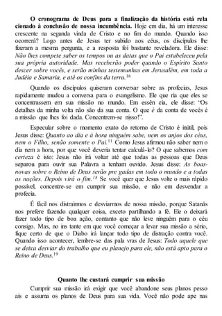 O cronograma de Deus para a finalização da história está rela
cionado à conclusão de nossa incumbência. Hoje em dia, há um interesse
crescente na segunda vinda de Cristo e no fim do mundo. Quando isso
ocorrerá? Logo antes de Jesus ter subido aos céus, os discípulos lhe
fizeram a mesma pergunta, e a resposta foi bastante reveladora. Ele disse:
Não lhes compete saber os tempos ou as datas que o Pai estabeleceu pela
sua própria autoridade. Mas receberão poder quando o Espírito Santo
descer sobre vocês, e serão minhas testemunhas em Jerusalém, em toda a
Judéia e Samaria, e até os confins da terra.16
Quando os discípulos quiseram conversar sobre as profecias, Jesus
rapidamente mudou a conversa para o evangelismo. Ele que ria que eles se
concentrassem em sua missão no mundo. Em essên cia, ele disse: “Os
detalhes da minha volta não são da sua conta. O que é da conta de vocês é
a missão que lhes foi dada. Concentrem-se nisso!”.
Especular sobre o momento exato do retorno de Cristo é inútil, pois
Jesus disse: Quanto ao dia e à hora ninguém sabe, nem os anjos dos céus,
nem o Filho, senão somente o Pai.11 Como Jesus afirmou não saber nem o
dia nem a hora, por que você deveria tentar calculá-lo? O que sabemos com
certeza é isto: Jesus não irá voltar até que todas as pessoas que Deus
separou para ouvir sua Palavra a tenham ouvido. Jesus disse: As boas-
novas sobre o Reino de Deus serão pre gadas em todo o mundo e a todas
as nações. Depois virá o fim.18 Se você quer que Jesus volte o mais rápido
possível, concentre-se em cumprir sua missão, e não em desvendar a
profecia.
É fácil nos distrairmos e desviarmos de nossa missão, porque Satanás
nos prefere fazendo qualquer coisa, exceto partilhando a fé. Ele o deixará
fazer todo tipo de boa ação, contanto que não leve ninguém para o céu
consigo. Mas, no ins tante em que você começar a levar sua missão a sério,
fique certo de que o Diabo irá lançar todo tipo de distração contra você.
Quando isso acontecer, lembre-se das pala vras de Jesus: Todo aquele que
se deixa desviar do trabalho que eu planejo para ele, não está apto para o
Reino de Deus.19
Quanto lhe custará cumprir sua missão
Cumprir sua missão irá exigir que você abandone seus planos pesso
ais e assuma os planos de Deus para sua vida. Você não pode ape nas
 