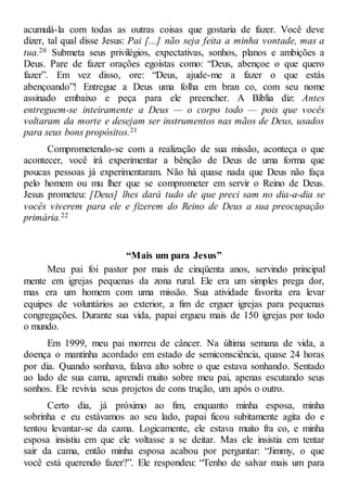 acumulá-la com todas as outras coisas que gostaria de fazer. Você deve
dizer, tal qual disse Jesus: Pai [...] não seja feita a minha vontade, mas a
tua.20 Submeta seus privilégios, expectativas, sonhos, planos e ambições a
Deus. Pare de fazer orações egoístas como: “Deus, abençoe o que quero
fazer”. Em vez disso, ore: “Deus, ajude-me a fazer o que estás
abençoando”! Entregue a Deus uma folha em bran co, com seu nome
assinado embaixo e peça para ele preencher. A Bíblia diz: Antes
entreguem-se inteiramente a Deus — o corpo todo — pois que vocês
voltaram da morte e desejam ser instrumentos nas mãos de Deus, usados
para seus bons propósitos.21
Comprometendo-se com a realização de sua missão, aconteça o que
acontecer, você irá experimentar a bênção de Deus de uma forma que
poucas pessoas já experimentaram. Não há quase nada que Deus não faça
pelo homem ou mu lher que se comprometer em servir o Reino de Deus.
Jesus prometeu: [Deus] lhes dará tudo de que preci sam no dia-a-dia se
vocês viverem para ele e fizerem do Reino de Deus a sua preocupação
primária.22
“Mais um para Jesus”
Meu pai foi pastor por mais de cinqüenta anos, servindo principal
mente em igrejas pequenas da zona rural. Ele era um simples prega dor,
mas era um homem com uma missão. Sua atividade favorita era levar
equipes de voluntários ao exterior, a fim de erguer igrejas para pequenas
congregações. Durante sua vida, papai ergueu mais de 150 igrejas por todo
o mundo.
Em 1999, meu pai morreu de câncer. Na última semana de vida, a
doença o mantinha acordado em estado de semiconsciência, quase 24 horas
por dia. Quando sonhava, falava alto sobre o que estava sonhando. Sentado
ao lado de sua cama, aprendi muito sobre meu pai, apenas escutando seus
sonhos. Ele revivia seus projetos de cons trução, um após o outro.
Certo dia, já próximo ao fim, enquanto minha esposa, minha
sobrinha e eu estávamos ao seu lado, papai ficou subitamente agita do e
tentou levantar-se da cama. Logicamente, ele estava muito fra co, e minha
esposa insistiu em que ele voltasse a se deitar. Mas ele insistia em tentar
sair da cama, então minha esposa acabou por perguntar: “Jimmy, o que
você está querendo fazer?”. Ele respondeu: “Tenho de salvar mais um para
 