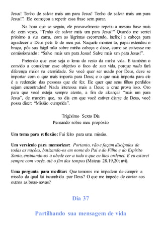 Jesus! Tenho de salvar mais um para Jesus! Tenho de salvar mais um para
Jesus!”. Ele começou a repetir essa frase sem parar.
Na hora que se seguiu, ele provavelmente repetiu a mesma frase mais
de cem vezes. “Tenho de salvar mais um para Jesus!” Quando me sentei
próximo a sua cama, com as lágrimas escorrendo, inclinei a cabeça para
agradecer a Deus pela fé de meu pai. Naquele momen to, papai estendeu o
braço, pôs sua frágil mão sobre minha cabeça e disse, como se estivesse me
comissionando: “Salve mais um para Jesus! Salve mais um para Jesus!”.
Pretendo que esse seja o lema do resto da minha vida. E também o
convido a considerar esse objetivo o foco de sua vida, porque nada fará
diferença maior na eternidade. Se você quer ser usado por Deus, deve se
importar com o que mais importa para Deus; e o que mais importa para ele
é a redenção das pessoas que ele fez. Ele quer que seus filhos perdidos
sejam encontrados! Nada interessa mais a Deus; a cruz prova isso. Oro
para que você esteja sempre atento, a fim de alcançar “mais um para
Jesus”, de maneira que, no dia em que você estiver diante de Deus, você
possa dizer: “Missão cumprida”.
Trigésimo Sexto Dia
Pensando sobre meu propósito
Um tema para reflexão: Fui feito para uma missão.
Um versículo para memorizar: Portanto, vão e façam discípulos de
todas as nações, batizando-os em nome do Pai e do Filho e do Espírito
Santo, ensinando-os a obede cer a tudo o que eu lhes ordenei. E eu estarei
sempre com vocês, até o fim dos tempos (Mateus 28.19,20; nvi).
Uma pergunta para meditar: Que temores me impedem de cumprir a
missão da qual fui incumbido por Deus? O que me impede de contar aos
outros as boas-novas?
Dia 37
Partilhando sua mensagem de vida
 