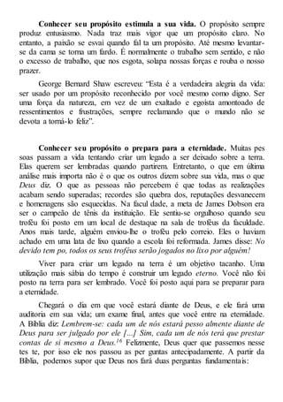 Conhecer seu propósito estimula a sua vida. O propósito sempre
produz entusiasmo. Nada traz mais vigor que um propósito claro. No
entanto, a paixão se esvai quando fal ta um propósito. Até mesmo levantar-
se da cama se torna um fardo. É normalmente o trabalho sem sentido, e não
o excesso de trabalho, que nos esgota, solapa nossas forças e rouba o nosso
prazer.
George Bernard Shaw escreveu: “Esta é a verdadeira alegria da vida:
ser usado por um propósito reconhecido por você mesmo como digno. Ser
uma força da natureza, em vez de um exaltado e egoísta amontoado de
ressentimentos e frustrações, sempre reclamando que o mundo não se
devota a torná-lo feliz”.
Conhecer seu propósito o prepara para a eternidade. Muitas pes
soas passam a vida tentando criar um legado a ser deixado sobre a terra.
Elas querem ser lembradas quando partirem. Entretanto, o que em última
análise mais importa não é o que os outros dizem sobre sua vida, mas o que
Deus diz. O que as pessoas não percebem é que todas as realizações
acabam sendo superadas; recordes são quebra dos, reputações desvanecem
e homenagens são esquecidas. Na facul dade, a meta de James Dobson era
ser o campeão de tênis da instituição. Ele sentiu-se orgulhoso quando seu
troféu foi posto em um local de destaque na sala de troféus da faculdade.
Anos mais tarde, alguém enviou-lhe o troféu pelo correio. Eles o haviam
achado em uma lata de lixo quando a escola foi reformada. James disse: No
devido tem po, todos os seus troféus serão jogados no lixo por alguém!
Viver para criar um legado na terra é um objetivo tacanho. Uma
utilização mais sábia do tempo é construir um legado eterno. Você não foi
posto na terra para ser lembrado. Você foi posto aqui para se preparar para
a eternidade.
Chegará o dia em que você estará diante de Deus, e ele fará uma
auditoria em sua vida; um exame final, antes que você entre na eternidade.
A Bíblia diz: Lembrem-se: cada um de nós estará pesso almente diante de
Deus para ser julgado por ele [...] Sim, cada um de nós terá que prestar
contas de si mesmo a Deus.16 Felizmente, Deus quer que passemos nesse
tes te, por isso ele nos passou as per guntas antecipadamente. A partir da
Bíblia, podemos supor que Deus nos fará duas perguntas fundamentais:
 