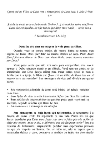 Quem crê no Filho de Deus tem o testemunho de Deus nele. 1 João 5:10a;
gwt
A vida de vocês ecoa a Palavra do Senhor [...] as notícias sobre sua fé em
Deus são conhecidas. Já não temos que dizer mais nada — vocês são a
mensagem!
1 Tessalonicenses 1.8; Msg
Deus lhe deu uma mensagem de vida para partilhar.
Quando você se tornou cristão, da mesma forma se tornou men
sageiro de Deus. Deus quer falar ao mundo através de você. Paulo disse:
[Nós] falamos diante de Deus com sinceridade, como homens enviados
por Deus.1
Você pode sentir que não tem nada para compartilhar, mas isso é
apenas o Diabo tentando mantê-lo em silêncio. Você tem um depósi to de
experiências que Deus deseja utilizar para trazer outras pesso as para a
família que é a igreja. A Bíblia diz: Quem crê no Filho de Deus tem em si
mesmo esse testemunho.2 Sua mensagem de vida está dividida em quatro
partes:
• Seu testemunho, a história de como você iniciou um relacio namento
com Jesus.
• Suas lições de vida. as mais importantes lições que Deus lhe ensinou.
• Suas paixões de origem divina: as questões pelas quais você mais se
interessa, segundo a forma que Deus lhe deu.
• As boas-novas, a mensagem da salvação.
Sua mensagem de vida inclui seu testemunho. O testemunho é a
história de como Cristo foi importante na sua vida. Pedro nos diz que
fomos escolhidos por Deus para fazer sua obra e falar por ele, a fim de
dizer aos outros, noite e dia, a diferença que ele fez para vocês.3 Esta é a
essência do testemunho: simplesmente partilhar suas experiências pessoais
no que diz respeito ao Senhor. Em um tribu nal, não se espera que a
testemunha debata o caso, comprove a verdade ou insista em determinado
 