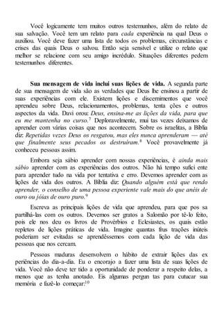 Você logicamente tem muitos outros testemunhos, além do relato de
sua salvação. Você tem um relato para cada experiência na qual Deus o
auxiliou. Você deve fazer uma lista de todos os problemas, circunstâncias e
crises das quais Deus o salvou. Então seja sensível e utilize o relato que
melhor se relacione com seu amigo incrédulo. Situações diferentes pedem
testemunhos diferentes.
Sua mensagem de vida inclui suas lições de vida. A segunda parte
de sua mensagem de vida são as verdades que Deus lhe ensinou a partir de
suas experiências com ele. Existem lições e discernimentos que você
aprendeu sobre Deus, relacionamentos, problemas, tenta ções e outros
aspectos da vida. Davi orou: Deus, ensina-me as lições da vida, para que
eu me mantenha no curso.7 Deploravelmente, mui tas vezes deixamos de
aprender com várias coisas que nos acontecem. Sobre os israelitas, a Bíblia
diz: Repetidas vezes Deus os resgatou, mas eles nunca aprenderam — até
que finalmente seus pecados os destruíram.8 Você provavelmente já
conheceu pessoas assim.
Embora seja sábio aprender com nossas experiências, é ainda mais
sábio aprender com as experiências dos outros. Não há tempo sufici ente
para aprender tudo na vida por tentativa e erro. Devemos aprender com as
lições de vida dos outros. A Bíblia diz: Quando alguém está que rendo
aprender, o conselho de uma pessoa experiente vale mais do que anéis de
ouro ou jóias de ouro puro.9
Escreva as principais lições de vida que aprendeu, para que pos sa
partilhá-las com os outros. Devemos ser gratos a Salomão por tê-lo feito,
pois ele nos deu os livros de Provérbios e Eclesiastes, os quais estão
repletos de lições práticas de vida. Imagine quantas frus trações inúteis
poderiam ser evitadas se aprendêssemos com cada lição de vida das
pessoas que nos cercam.
Pessoas maduras desenvolvem o hábito de extrair lições das ex
periências do dia-a-dia. Eu o encorajo a fazer uma lista de suas lições de
vida. Você não deve ter tido a oportunidade de ponderar a respeito delas, a
menos que as tenha anotado. Eis algumas pergun tas para cutucar sua
memória e fazê-lo começar:10
 
