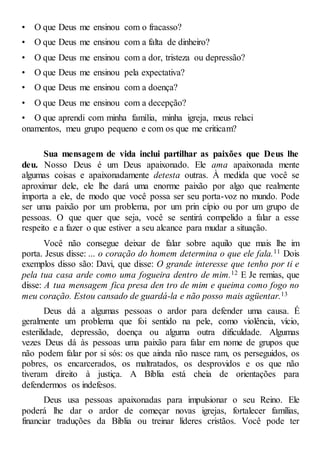 • O que Deus me ensinou com o fracasso?
• O que Deus me ensinou com a falta de dinheiro?
• O que Deus me ensinou com a dor, tristeza ou depressão?
• O que Deus me ensinou pela expectativa?
• O que Deus me ensinou com a doença?
• O que Deus me ensinou com a decepção?
• O que aprendi com minha família, minha igreja, meus relaci
onamentos, meu grupo pequeno e com os que me criticam?
Sua mensagem de vida inclui partilhar as paixões que Deus lhe
deu. Nosso Deus é um Deus apaixonado. Ele ama apaixonada mente
algumas coisas e apaixonadamente detesta outras. À medida que você se
aproximar dele, ele lhe dará uma enorme paixão por algo que realmente
importa a ele, de modo que você possa ser seu porta-voz no mundo. Pode
ser uma paixão por um problema, por um prin cípio ou por um grupo de
pessoas. O que quer que seja, você se sentirá compelido a falar a esse
respeito e a fazer o que estiver a seu alcance para mudar a situação.
Você não consegue deixar de falar sobre aquilo que mais lhe im
porta. Jesus disse: ... o coração do homem determina o que ele fala.11 Dois
exemplos disso são: Davi, que disse: O grande interesse que tenho por ti e
pela tua casa arde como uma fogueira dentro de mim.12 E Je remias, que
disse: A tua mensagem fica presa den tro de mim e queima como fogo no
meu coração. Estou cansado de guardá-la e não posso mais agüentar.13
Deus dá a algumas pessoas o ardor para defender uma causa. É
geralmente um problema que foi sentido na pele, como violência, vício,
esterilidade, depressão, doença ou alguma outra dificuldade. Algumas
vezes Deus dá às pessoas uma paixão para falar em nome de grupos que
não podem falar por si sós: os que ainda não nasce ram, os perseguidos, os
pobres, os encarcerados, os maltratados, os desprovidos e os que não
tiveram direito à justiça. A Bíblia está cheia de orientações para
defendermos os indefesos.
Deus usa pessoas apaixonadas para impulsionar o seu Reino. Ele
poderá lhe dar o ardor de começar novas igrejas, fortalecer famílias,
financiar traduções da Bíblia ou treinar líderes cristãos. Você pode ter
 