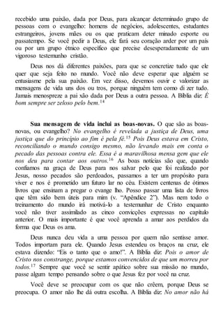 recebido uma paixão, dada por Deus, para alcançar determinado grupo de
pessoas com o evangelho: homens de negócios, adolescentes, estudantes
estrangeiros, jovens mães ou os que praticam deter minado esporte ou
passatempo. Se você pedir a Deus, ele fará seu coração arder por um país
ou por um grupo étnico específico que precise desesperadamente de um
vigoroso testemunho cristão.
Deus nos dá diferentes paixões, para que se concretize tudo que ele
quer que seja feito no mundo. Você não deve esperar que alguém se
entusiasme pela sua paixão. Em vez disso, devemos ouvir e valorizar as
mensagens de vida uns dos ou tros, porque ninguém tem como di zer tudo.
Jamais menospreze a pai xão dada por Deus a outra pessoa. A Bíblia diz: É
bom sempre ser zeloso pelo bem.14
Sua mensagem de vida inclui as boas-novas. O que são as boas-
novas, ou evangelho? No evangelho é revelada a justiça de Deus, uma
justiça que do princípio ao fim é pela fé.15 Pois Deus estava em Cristo,
reconciliando o mundo consigo mesmo, não levando mais em conta o
pecado das pessoas contra ele. Essa é a maravilhosa mensa gem que ele
nos deu para contar aos outros.16 As boas notícias são que, quando
confiamos na graça de Deus para nos salvar pelo que foi realizado por
Jesus, nosso pecados são perdoados, passamos a ter um propósito para
viver e nos é prometido um futuro lar no céu. Existem centenas de ótimos
livros que ensinam a pregar o evange lho. Posso passar uma lista de livros
que têm sido bem úteis para mim (v. “Apêndice 2”). Mas nem todo o
treinamento do mundo irá motivá-lo a testemunhar de Cristo enquanto
você não tiver assimilado as cinco convicções expressas no capítulo
anterior. O mais importante é que você aprenda a amar aos perdidos da
forma que Deus os ama.
Deus nunca deu vida a uma pessoa por quem não sentisse amor.
Todos importam para ele. Quando Jesus estendeu os braços na cruz, ele
estava dizendo: “Eis o tanto que o amo!”. A Bíblia diz: Pois o amor de
Cristo nos constrange, porque estamos convencidos de que um morreu por
todos.17 Sempre que você se sentir apático sobre sua missão no mundo,
passe algum tempo pensando sobre o que Jesus fez por você na cruz.
Você deve se preocupar com os que não crêem, porque Deus se
preocupa. O amor não lhe dá outra escolha. A Bíblia diz: No amor não há
 