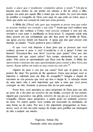 medo; o amor que é totalmente verdadeiro afasta o medo.18 Um pai se
lançaria para dentro de um prédio em chamas a fim de salvar o filho,
porque seu amor por aquele filho é maior que seu medo. Se você tem medo
de partilhar o evangelho de Deus com aque les que estão ao redor, peça a
Deus que encha seu coração de amor por essas pessoas.
A Bíblia diz: [Deus] não quer que ninguém se perca, mas que todas
as pessoas mudem seu coração e sua vida.19 Assim que você conhece uma
pessoa que não conheça a Cristo, você precisa começar a orar por ela,
servindo-a com amor e partilhando as boas-novas. E, enquanto existir uma
única pessoa em sua comunidade que não faça parte da família de Deus,
sua igreja precisa insistir em buscá-lo. A igreja que não quer crescer está
dizendo ao mundo: “Vocês podem ir para o inferno”.
O que você está disposto a fazer para que as pessoas que você
conhece possam ir para o céu? Convidá-las a vir à igreja? Contar sua
história? Presentear-lhes este livro? Levá-las para jantar? Orar por elas
diariamente até que sejam salvas? Seu campo missionário está ao seu
redor. Não perca as oportunidades que Deus está lhe dando. A Bíblia diz:
Aproveitem o máximo das suas oportunidades para contar a Boa-Nova aos
outros. Sejam sábios em todos os seus conta tos com eles.20
Alguém irá para o céu por sua causa? Será que al guém no céu
poderá lhe dizer “Eu gostaria de lhe agradecer. Estou aqui porque você se
importou o suficiente para me falar do evangelho”? Imagine a alegria de
encontrar no céu pessoas que você aju dou a chegar lá. A salvação eterna
de uma única vida é mais importante que tudo o mais que você possa
conseguir na vida. Somente as pessoas irão du rar para sempre.
Neste livro, você aprendeu os cinco propósitos de Deus para sua vida
na terra: ele o fez para ser membro de sua família, exemplo de seu caráter,
alguém que engrandece sua glória, ministro de sua gra ça e mensageiro do
evangelho. Desses cinco propósitos, o quinto pode ser realizado somente
na terra. Os outros quatro você continu ará exercendo na eternidade, de
uma forma ou de outra. Por isso é tão importante propagarmos as boas-
novas; você só tem um curto espaço de tempo para partilhar sua mensagem
de vida e cumprir sua missão.
Trigésimo Sétimo Dia
Pensando sobre meu propósito
 