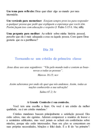 Um tema para reflexão: Deus quer dizer algo ao mundo por meu
intermédio.
Um versículo para memorizar: Estejam sempre pron tos para responder
a qualquer pessoa que pedir que expliquem a esperança que vocês têm.
Porém façam isso com educação e respeito (1 Pedro 3.15 b, 16a; ntlh).
Uma pergunta para meditar: Ao refletir sobre minha história pessoal,
percebo que ela é mais adequada a essa ou àquela pessoa. Com quem Deus
gostaria que eu a partilhasse?
Dia 38
Tornando-se um cristão de primeira classe
Jesus disse aos seus seguidores: “Vão pelo mundo todo e contem as boas-
novas a todas as pessoas”.
Marcos 16.15; ncv
Assim saberemos por onde ele quer que nós andemos. Assim, todas as
nações conhecerão a sua salvação!
Salmo 67.2; bv
A Grande Comissão é sua comissão.
Você tem uma escolha a fazer. Ou você é um cristão da melhor
qualidade, ou é um cristão mundano.1
Cristãos mundanos buscam principalmente a satisfação pessoal. Eles
estão salvos, mas são egoístas. Adoram comparecer a reuniões de louvor e
a seminários edificantes, mas você jamais os achará em conferências sobre
missões, porque não estão interessados. Suas ora ções se concentram em
suas próprias necessidades, bênçãos e felici dade. É a fé do “eu primeiro”:
 