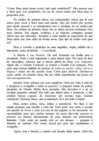 “Como Deus pode tornar minha vida mais confortável?”. Eles querem usar
a Deus para seus propósitos, em vez de serem usados por Deus para os
propósitos dele.
Os cristãos de primeira classe, em contrapartida, sabem que fo ram
salvos para servir e feitos para uma missão. Eles são ávidos por receber
uma missão pessoal e se entusiasmam com o privilégio de ser usados por
Deus. Os cristãos de primeira classe são as únicas pessoas totalmente vivas
neste planeta. Sua alegria, confiança e en tusiasmo contagiam, porque
sabem que são relevantes. Acordam a cada manhã na expectativa de que
Deus opere por meio deles de formas novas. Que tipo de cristão você quer
ser?
Deus o convida a participar na mais magnífica, ampla, multifor me e
importante causa da história — o seu Reino.
A história é sua história. Ele está formando sua família para a
eternidade. Nada é mais importante e nada durará tanto. Por meio do livro
de Apocalipse, sabemos que a missão global de Deus será cumprida.
Algum dia, a Grande Comissão se tornará a Grande Con sumação. Nos
céus, uma enorme multidão de pessoas de todas as nações, tribos, povos e
línguas,2 estará um dia perante Jesus Cristo para adorá-lo. Envolver-se
como cristão de primeira classe lhe per mitirá experimentar um pouco do
céu antecipadamente.
Quando Jesus ordenou aos seus seguidores “irem por todo o mun do
e pregarem o evangelho a todas as pessoas”, o pequeno bando de pobres
discípulos do Oriente Médio ficou pasmado. Eles deveriam ir a pé ou
cavalgar pequenos animais? Era tudo que tinham para o transporte, e não
existiam barcos capazes de atravessar um oceano; logo, existiam
verdadeiras barreiras físicas que os impediam de ir por todo o mundo.
Hoje, temos aviões, trens, ônibus e automóveis. No final, é um
mundo pequeno, que encolhe a cada dia. Você pode voar sobre o oceano
em questão de horas e estar em casa no dia seguinte, se for necessário. As
oportunidades para que cristãos normais, do nosso dia-a-dia, possam se
envolver em missões internacionais de curta duração são praticamente
ilimitadas. Cada canto do mundo está ao seu alcance — pergunte à
industria do turismo! Não temos descul pas para não espalharmos o
evangelho.
Agora, com a Internet, o mundo está ficando ainda menor. Além dos
 