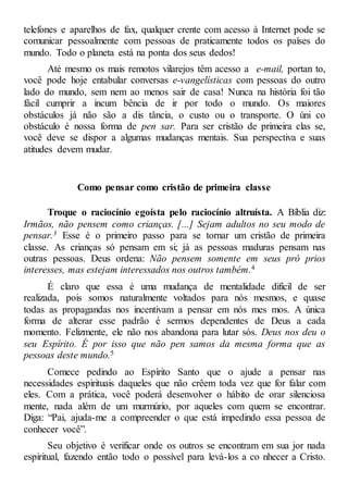telefones e aparelhos de fax, qualquer crente com acesso à Internet pode se
comunicar pessoalmente com pessoas de praticamente todos os países do
mundo. Todo o planeta está na ponta dos seus dedos!
Até mesmo os mais remotos vilarejos têm acesso a e-mail, portan to,
você pode hoje entabular conversas e-vangelísticas com pessoas do outro
lado do mundo, sem nem ao menos sair de casa! Nunca na história foi tão
fácil cumprir a incum bência de ir por todo o mundo. Os maiores
obstáculos já não são a dis tância, o custo ou o transporte. O úni co
obstáculo é nossa forma de pen sar. Para ser cristão de primeira clas se,
você deve se dispor a algumas mudanças mentais. Sua perspectiva e suas
atitudes devem mudar.
Como pensar como cristão de primeira classe
Troque o raciocínio egoísta pelo raciocínio altruísta. A Bíblia diz:
Irmãos, não pensem como crianças. [...] Sejam adultos no seu modo de
pensar.3 Esse é o primeiro passo para se tornar um cristão de primeira
classe. As crianças só pensam em si; já as pessoas maduras pensam nas
outras pessoas. Deus ordena: Não pensem somente em seus pró prios
interesses, mas estejam interessados nos outros também.4
É claro que essa é uma mudança de mentalidade difícil de ser
realizada, pois somos naturalmente voltados para nós mesmos, e quase
todas as propagandas nos incentivam a pensar em nós mes mos. A única
forma de alterar esse padrão é sermos dependentes de Deus a cada
momento. Felizmente, ele não nos abandona para lutar sós. Deus nos deu o
seu Espírito. É por isso que não pen samos da mesma forma que as
pessoas deste mundo.5
Comece pedindo ao Espírito Santo que o ajude a pensar nas
necessidades espirituais daqueles que não crêem toda vez que for falar com
eles. Com a prática, você poderá desenvolver o hábito de orar silenciosa
mente, nada além de um murmúrio, por aqueles com quem se encontrar.
Diga: “Pai, ajuda-me a compreender o que está impedindo essa pessoa de
conhecer você”.
Seu objetivo é verificar onde os outros se encontram em sua jor nada
espiritual, fazendo então todo o possível para levá-los a co nhecer a Cristo.
 