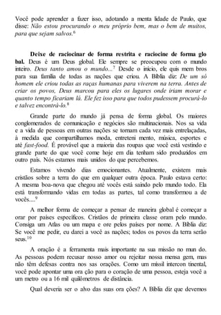 Você pode aprender a fazer isso, adotando a menta lidade de Paulo, que
disse: Não estou procurando o meu próprio bem, mas o bem de muitos,
para que sejam salvos.6
Deixe de raciocinar de forma restrita e raciocine de forma glo
bal. Deus é um Deus global. Ele sempre se preocupou com o mundo
inteiro. Deus tanto amou o mundo...7 Desde o início, ele quis mem bros
para sua família de todas as nações que criou. A Bíblia diz: De um só
homem ele criou todas as raças humanas para viverem na terra. Antes de
criar os povos, Deus marcou para eles os lugares onde iriam morar e
quanto tempo ficariam lá. Ele fez isso para que todos pudessem procurá-lo
e talvez encontrá-lo.8
Grande parte do mundo já pensa de forma global. Os maiores
conglomerados de comunicação e negócios são multinacionais. Nos sa vida
e a vida de pessoas em outras nações se tornam cada vez mais entrelaçadas,
à medida que compartilhamos moda, entreteni mento, música, esportes e
até fast-food. É provável que a maioria das roupas que você está vestindo e
grande parte do que você come hoje em dia tenham sido produzidos em
outro país. Nós estamos mais unidos do que percebemos.
Estamos vivendo dias emocionantes. Atualmente, existem mais
cristãos sobre a terra do que em qualquer outra época. Paulo estava certo:
A mesma boa-nova que chegou até vocês está saindo pelo mundo todo. Ela
está transformando vidas em todas as partes, tal como transformou a de
vocês....9
A melhor forma de começar a pensar de maneira global é começar a
orar por países específicos. Cristãos de primeira classe oram pelo mundo.
Consiga um Atlas ou um mapa e ore pelos países por nome. A Bíblia diz:
Se você me pedir, eu darei a você as nações; todos os povos da terra serão
seus.10
A oração é a ferramenta mais importante na sua missão no mun do.
As pessoas podem recusar nosso amor ou rejeitar nossa mensa gem, mas
não têm defesas contra nos sas orações. Como um míssil intercon tinental,
você pode apontar uma ora ção para o coração de uma pessoa, esteja você a
um metro ou a 16 mil quilômetros de distância.
Qual deveria ser o alvo das suas ora ções? A Bíblia diz que devemos
 