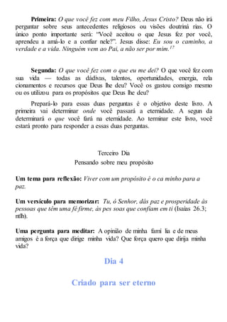 Primeira: O que você fez com meu Filho, Jesus Cristo? Deus não irá
perguntar sobre seus antecedentes religiosos ou visões doutriná rias. O
único ponto importante será: “Você aceitou o que Jesus fez por você,
aprendeu a amá-lo e a confiar nele?”. Jesus disse: Eu sou o caminho, a
verdade e a vida. Ninguém vem ao Pai, a não ser por mim.17
Segunda: O que você fez com o que eu me dei? O que você fez com
sua vida — todas as dádivas, talentos, oportunidades, energia, rela
cionamentos e recursos que Deus lhe deu? Você os gastou consigo mesmo
ou os utilizou para os propósitos que Deus lhe deu?
Prepará-lo para essas duas perguntas é o objetivo deste livro. A
primeira vai determinar onde você passará a eternidade. A segun da
determinará o que você fará na eternidade. Ao terminar este livro, você
estará pronto para responder a essas duas perguntas.
Terceiro Dia
Pensando sobre meu propósito
Um tema para reflexão: Viver com um propósito é o ca minho para a
paz.
Um versículo para memorizar: Tu, ó Senhor, dás paz e prosperidade às
pessoas que têm uma fé firme, às pes soas que confiam em ti (Isaías 26.3;
ntlh).
Uma pergunta para meditar: A opinião de minha famí lia e de meus
amigos é a força que dirige minha vida? Que força quero que dirija minha
vida?
Dia 4
Criado para ser eterno
 