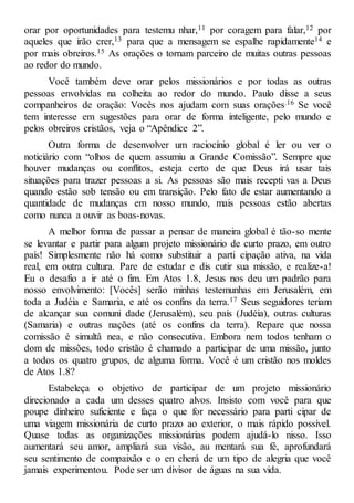 orar por oportunidades para testemu nhar,11 por coragem para falar,12 por
aqueles que irão crer,13 para que a mensagem se espalhe rapidamente14 e
por mais obreiros.15 As orações o tornam parceiro de muitas outras pessoas
ao redor do mundo.
Você também deve orar pelos missionários e por todas as outras
pessoas envolvidas na colheita ao redor do mundo. Paulo disse a seus
companheiros de oração: Vocês nos ajudam com suas orações.16 Se você
tem interesse em sugestões para orar de forma inteligente, pelo mundo e
pelos obreiros cristãos, veja o “Apêndice 2”.
Outra forma de desenvolver um raciocínio global é ler ou ver o
noticiário com “olhos de quem assumiu a Grande Comissão”. Sempre que
houver mudanças ou conflitos, esteja certo de que Deus irá usar tais
situações para trazer pessoas a si. As pessoas são mais recepti vas a Deus
quando estão sob tensão ou em transição. Pelo fato de estar aumentando a
quantidade de mudanças em nosso mundo, mais pessoas estão abertas
como nunca a ouvir as boas-novas.
A melhor forma de passar a pensar de maneira global é tão-so mente
se levantar e partir para algum projeto missionário de curto prazo, em outro
país! Simplesmente não há como substituir a parti cipação ativa, na vida
real, em outra cultura. Pare de estudar e dis cutir sua missão, e realize-a!
Eu o desafio a ir até o fim. Em Atos 1.8, Jesus nos deu um padrão para
nosso envolvimento: [Vocês] serão minhas testemunhas em Jerusalém, em
toda a Judéia e Samaria, e até os confins da terra.17 Seus seguidores teriam
de alcançar sua comuni dade (Jerusalém), seu país (Judéia), outras culturas
(Samaria) e outras nações (até os confins da terra). Repare que nossa
comissão é simultâ nea, e não consecutiva. Embora nem todos tenham o
dom de missões, todo cristão é chamado a participar de uma missão, junto
a todos os quatro grupos, de alguma forma. Você é um cristão nos moldes
de Atos 1.8?
Estabeleça o objetivo de participar de um projeto missionário
direcionado a cada um desses quatro alvos. Insisto com você para que
poupe dinheiro suficiente e faça o que for necessário para parti cipar de
uma viagem missionária de curto prazo ao exterior, o mais rápido possível.
Quase todas as organizações missionárias podem ajudá-lo nisso. Isso
aumentará seu amor, ampliará sua visão, au mentará sua fé, aprofundará
seu sentimento de compaixão e o en cherá de um tipo de alegria que você
jamais experimentou. Pode ser um divisor de águas na sua vida.
 