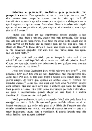 Substitua o pensamento imediatista pelo pensamento com
perspectiva eterna. Para aproveitar ao máximo seu tempo na terra, você
deve manter uma perspectiva eterna. Isso irá evitar que você dê
importância excessiva a questões menores e o ajudará a distinguir entre o
que é urgente e o que é eterno. Paulo disse: Fixamos os olhos, não naquilo
que se vê, mas no que não se vê, pois o que se vê é transitório, mas o que
não se vê é eterno.18
Muitas das coisas em que empenhamos nossas energias já não
significarão nada daqui a um ano, quanto mais pela eternidade. Não troque
sua vida por coisas temporárias. Mas Jesus lhe disse: Todo aquele que se
deixa desviar do tra balho que eu planejo para ele não está apto para o
Reino de Deus.19 E Paulo alertou: [Tratem] das coisas deste mundo como
se não estivessem ocupados com elas. Pois este mundo como está agora,
não vai durar muito.20
O que você está permitindo que se interponha entre você e sua
missão? O que o está impedindo de se tornar um cristão de primeira classe?
O que quer que seja, abandone-o. Afastemos de nós qualquer coisa que nos
torne vagarosos ou nos atrase.21
Jesus nos disse: Acumulem para vocês tesouros nos céus.22 Como
podemos fazer isso? Em uma de suas declarações mais incompreendi das,
Jesus disse: Por isso, eu lhes digo: Usem a riqueza deste mundo ímpio para
ganhar amigos, de forma que, quando ela acabar, estes os recebam nas
moradas eternas.23 Jesus não quis dizer que você deve “comprar” amigos
com dinheiro, mas que você deve usar o dinheiro que Deus lhe deu para
levar pessoas a Cristo. Eles então serão seus amigos por toda a eternidade,
os quais o recepcionarão quando chegar ao céu! Esse é o melhor
investimento financeiro que você pode fazer.
Você provavelmente já ouviu a expressão “Você não pode levar isso
consigo” — mas a Bíblia diz que você pode enviá-lo adiante de si, ao
investir em pessoas que estão indo para lá! A Bíblia diz: Fazendo isso, eles
estarão acumulando um tesouro real para si mesmos no céu — este é o
único investimento seguro para a eternidade! E estarão levando uma vida
cristã frutífera aqui na terra também.24
 