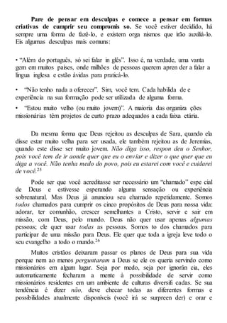 Pare de pensar em desculpas e comece a pensar em formas
criativas de cumprir seu compromis so. Se você estiver decidido, há
sempre uma forma de fazê-lo, e existem orga nismos que irão auxiliá-lo.
Eis algumas desculpas mais comuns:
• “Além do português, só sei falar in glês”. Isso é, na verdade, uma vanta
gem em muitos países, onde milhões de pessoas querem apren der a falar a
língua inglesa e estão ávidas para praticá-lo.
• “Não tenho nada a oferecer”. Sim, você tem. Cada habilida de e
experiência na sua formação pode ser utilizada de alguma forma.
• “Estou muito velho (ou muito jovem)”. A maioria das organiza ções
missionárias têm projetos de curto prazo adequados a cada faixa etária.
Da mesma forma que Deus rejeitou as desculpas de Sara, quando ela
disse estar muito velha para ser usada, ele também rejeitou as de Jeremias,
quando este disse ser muito jovem. Não diga isso, respon deu o Senhor,
pois você tem de ir aonde quer que eu o enviar e dizer o que quer que eu
diga a você. Não tenha medo do povo, pois eu estarei com você e cuidarei
de você.25
Pode ser que você acreditasse ser necessário um “chamado” espe cial
de Deus e estivesse esperando alguma sensação ou experiência
sobrenatural. Mas Deus já anunciou seu chamado repetidamente. Somos
todos chamados para cumprir os cinco propósitos de Deus para nossa vida:
adorar, ter comunhão, crescer semelhantes a Cristo, servir e sair em
missão, com Deus, pelo mundo. Deus não quer usar apenas algumas
pessoas; ele quer usar todas as pessoas. Somos to dos chamados para
participar de uma missão para Deus. Ele quer que toda a igreja leve todo o
seu evangelho a todo o mundo.26
Muitos cristãos deixaram passar os planos de Deus para sua vida
porque nem ao menos perguntaram a Deus se ele os queria servindo como
missionários em algum lugar. Seja por medo, seja por ignorân cia, eles
automaticamente fecharam a mente à possibilidade de servir como
missionários residentes em um ambiente de culturas diversifi cadas. Se sua
tendência é dizer não, deve checar todas as diferentes formas e
possibilidades atualmente disponíveis (você irá se surpreen der) e orar e
 