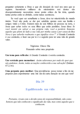 perguntar seriamente a Deus o que ele desejará de você nos anos que se
seguem. Incontáveis milhares de missionários resi dentes são
desesperadamente necessários nesse ponto crítico da his tória, quando
tantas portas estão se abrindo, como nunca aconteceu.
Se você quer ser semelhante a Jesus, deve ter misericórdia do mundo
inteiro. Você não pode se dar por satisfeito apenas com sua família e
amigos vindo a Cristo. Existem mais de seis bilhões de pessoas na terra, e
Jesus quer achar todos os seus filhos que estão perdidos. Jesus disse: Se
você insistir em salvar a sua própria vida, você a perderá. Somente
aqueles que põem de lado a sua vida por minha causa e por causa da Boa
Nova é que saberão realmente o que significa viver.27 A Grande Comissão
é sua comissão, e fazer sua par te é o segredo para ter uma vida de grande
valor.
Trigésimo Oitavo Dia
Pensando sobre meu propósito
Um tema para reflexão: A Grande Comissão é minha comissão.
Um versículo para memorizar: Assim saberemos por onde ele quer que
nós andemos. Assim, todas as nações conhecerão a sua salvação! (Salmos
67.2; bv).
Uma pergunta para meditar: Que providências posso tomar a fim de me
preparar para experimentar uma mis são de curta duração no ano que vem?
Dia 39
Equilibrando sua vida
Portanto, vivam com o devido senso de responsabilidade, não como
homens que não conhecem o significado da vida, mas como aqueles que o
conhecem.
 