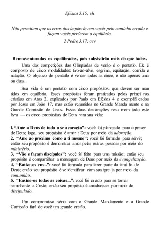Efésios 5.15; ch
Não permitam que os erros dos ímpios levem vocês pelo caminho errado e
façam vocês perderem o equilíbrio.
2 Pedro 3.17; cev
Bem-aventurados os equilibrados, pois subsistirão mais do que todos.
Uma das competições das Olimpíadas de verão é o pentatlo. Ele é
composto de cinco modalidades: tiro-ao-alvo, esgrima, equitação, corrida e
natação. O objetivo do pentatlo é vencer todas as cinco, e não apenas uma
ou duas.
Sua vida é um pentatlo com cinco propósitos, que devem ser man
tidos em equilíbrio. Esses propósitos foram praticados pelos primei ros
cristãos em Atos 2, explicados por Paulo em Efésios 4 e exemplifi cados
por Jesus em João 17, mas estão resumidos no Grande Manda mento e na
Grande Comissão de Jesus. Essas duas declarações resu mem todo este
livro — os cinco propósitos de Deus para sua vida:
l. “Ame a Deus de todo o seucoração”: você foi planejado para o prazer
de Deus; logo, seu propósito é amar a Deus por meio da adoração.
2. “Ame ao próximo como a ti mesmo”: você foi formado para servir;
então seu propósito é demonstrar amor pelas outras pessoas por meio do
ministério.
3. “Vão e façam discípulos”: você foi feito para uma missão; então seu
propósito é compartilhar a mensagem de Deus por meio da evangelização.
4. “Batize-os em...”: você foi formado para fazer parte da famí lia de
Deus; então seu propósito é se identificar com sua igre ja por meio da
comunhão.
5. “Ensine-os todas as coisas...”: você foi criado para se tornar
semelhante a Cristo; então seu propósito é amadurecer por meio do
discipulado.
Um compromisso sério com o Grande Mandamento e a Grande
Comissão fará de você um grande cristão.
 