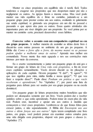 Manter os cinco propósitos em equilíbrio não é tarefa fácil. Todos
tendemos a exagerar nos propósitos que nos despertam maior pai xão e
negligenciar os outros. As igrejas fazem a mesma coisa. Mas você pode
manter sua vida equilibra da e firme no caminho, juntando-se a um
pequeno grupo para prestar contas uns aos outros, avaliando re gularmente
sua saúde espiritual, re gistrando seu progresso em um diá rio pessoal e
passando o que apren deu para os outros. Essas quatro atividades são
importantes para um viver dirigido por um propósito. Se você prima por se
manter no caminho certo, precisará desenvolver esses hábitos.
Converse sobre o assunto com um companheiro espiritual ou em
um grupo pequeno. A melhor maneira de assimilar as idéias deste livro é
discuti-las com outras pessoas no ambiente de um gru po pequeno. A
Bíblia diz: Como o ferro afia o ferro, da mesma manei ra as pessoas
podem ajudar a melhorar umas às outras.1 Aprende mos melhor em
comunidade. Nossa mente fica mais aguçada e nos sas convicções mais
intensas por meio da conversa.
Eu o exorto veementemente a juntar um pequeno grupo de ami gos e
formar um grupo de leitura de Uma vida com propósitos, a fim de rever
esses capítulos semanalmente. Vocês devem discutir as im plicações e
aplicações de cada capítulo. Devem perguntar: “E daí?”, “E agora?”, “O
que isso significa para mim, minha família e nossa igreja?”, “O que vou
fazer a respeito disso?”. Paulo disse: Ponham em prática o que vocês
receberam e aprenderam.2 No “Apêndice 1”, pre parei uma lista de
perguntas para debate para ser usadas por seu grupo pequeno ou na escola
dominical.
Um pequeno grupo de leitura proporciona muitos benefícios que não
podem ser alcançados somente por um livro. Vocês podem dar e receber
opiniões sobre o que estão aprendendo. Podem tratar de exem plos da vida
real. Podem orar, incentivar e apoiar uns aos outros à medida que
começarem a viver esses propósitos. Lembrem-se de que fomos feitos para
crescer juntos, e não separadamente. A Bíblia diz: Encorajem uns aos
outros e dêem forças uns aos outros.3 Após terem completado este livro
juntos, em grupo, você poderá pensar em examinar outros estudos para
uma vida dirigida com propósitos, disponí veis para grupos e classes (v.
“Apêndice 2”).
 