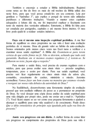Também o encorajo a estudar a Bíblia individualmente. Registrei
como notas ao fim do livro os mais de mil trechos da Bíblia utiliza dos
neste livro, para que você possa estudá-los em seu contexto. Leia por
gentileza o “Apêndice 3”, que explica o porquê de terem sido utilizadas
paráfrases e diferentes traduções. Visando a manter estes capítulos
adequados à leitura diá ria, me foi impossível explicar o fascinante con
texto da maioria dos versículos utilizados. Entretanto, a Bíblia foi feita para
ser estudada por parágrafos, capítulos e até mesmo livros inteiros. O meu
livro pode ajudá-lo a realizar estudos indutivos.
Faça em si mesmo uma inspeção espiritual periódica. A me lhor
forma de equilibrar os cinco propósitos na sua vida é fazer uma avaliação
periódica de si mesmo. Deus dá grande valor ao hábito da auto-avaliação.
Somos orientados pelo menos cinco vezes nas Escri turas a verificar e a
examinar nossa saúde espiritual.4 A Bíblia diz: Examinem-se para terem
certeza de que estão firmes na fé. Não se desviem, achando que tudo está
garantido. Realizem em si mesmos exames regulares [...] testem-se. Se
falharem no teste, façam algo a respeito.5
Para manter a saúde física, você precisa de exames regulares com o
médico, para que possa avaliar seus sinais vitais — pressão sangüínea,
temperatura, peso e assim por diante. Para sua saúde espiritual, você
precisa veri ficar regularmente os cinco sinais vitais da adora ção,
comunhão, crescimento do caráter, ministério e missão. Jeremias
aconselhou: Vamos fazer um bom exame na maneira que estamos vivendo
e reorgani zar nossa vida debaixo da autoridade de Deus.6
Na Saddleback, desenvolvemos uma ferramenta simples de avaliação
pessoal que tem auxiliado milhares de pesso as a permanecer no propósito
de Deus. Se você desejar uma cópia dessa análise da saúde espiritual para
uma vida dirigida por propó sitos, pode me enviar um e-mail (v. “Apêndice
2”). Você ficará surpre so ao ver como essa pequena ferramenta o ajudará a
alcançar o equilíbrio para uma vida saudável e de crescimento. Paulo disse:
Que a idéia entusiástica do princípio seja igualada pela ação rea lista do
presente.7
Anote seu progresso em um diário. A melhor forma de conso lidar
seu progresso no cumprimento dos propósitos de Deus para sua vida é
 