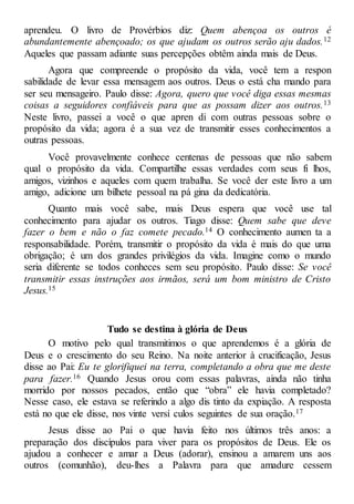 aprendeu. O livro de Provérbios diz: Quem abençoa os outros é
abundantemente abençoado; os que ajudam os outros serão aju dados.12
Aqueles que passam adiante suas percepções obtêm ainda mais de Deus.
Agora que compreende o propósito da vida, você tem a respon
sabilidade de levar essa mensagem aos outros. Deus o está cha mando para
ser seu mensageiro. Paulo disse: Agora, quero que você diga essas mesmas
coisas a seguidores confiáveis para que as possam dizer aos outros.13
Neste livro, passei a você o que apren di com outras pessoas sobre o
propósito da vida; agora é a sua vez de transmitir esses conhecimentos a
outras pessoas.
Você provavelmente conhece centenas de pessoas que não sabem
qual o propósito da vida. Compartilhe essas verdades com seus fi lhos,
amigos, vizinhos e aqueles com quem trabalha. Se você der este livro a um
amigo, adicione um bilhete pessoal na pá gina da dedicatória.
Quanto mais você sabe, mais Deus espera que você use tal
conhecimento para ajudar os outros. Tiago disse: Quem sabe que deve
fazer o bem e não o faz comete pecado.14 O conhecimento aumen ta a
responsabilidade. Porém, transmitir o propósito da vida é mais do que uma
obrigação; é um dos grandes privilégios da vida. Imagine como o mundo
seria diferente se todos conheces sem seu propósito. Paulo disse: Se você
transmitir essas instruções aos irmãos, será um bom ministro de Cristo
Jesus.15
Tudo se destina à glória de Deus
O motivo pelo qual transmitimos o que aprendemos é a glória de
Deus e o crescimento do seu Reino. Na noite anterior à crucificação, Jesus
disse ao Pai: Eu te glorifiquei na terra, completando a obra que me deste
para fazer.16 Quando Jesus orou com essas palavras, ainda não tinha
morrido por nossos pecados, então que “obra” ele havia completado?
Nesse caso, ele estava se referindo a algo dis tinto da expiação. A resposta
está no que ele disse, nos vinte versí culos seguintes de sua oração.17
Jesus disse ao Pai o que havia feito nos últimos três anos: a
preparação dos discípulos para viver para os propósitos de Deus. Ele os
ajudou a conhecer e amar a Deus (adorar), ensinou a amarem uns aos
outros (comunhão), deu-lhes a Palavra para que amadure cessem
 