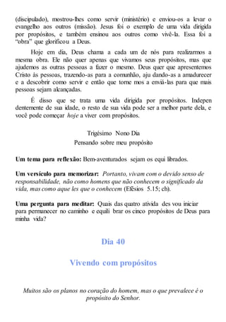 (discipulado), mostrou-lhes como servir (ministério) e enviou-os a levar o
evangelho aos outros (missão). Jesus foi o exemplo de uma vida dirigida
por propósitos, e também ensinou aos outros como vivê-la. Essa foi a
“obra” que glorificou a Deus.
Hoje em dia, Deus chama a cada um de nós para realizarmos a
mesma obra. Ele não quer apenas que vivamos seus propósitos, mas que
ajudemos as outras pessoas a fazer o mesmo. Deus quer que apresentemos
Cristo às pessoas, trazendo-as para a comunhão, aju dando-as a amadurecer
e a descobrir como servir e então que torne mos a enviá-las para que mais
pessoas sejam alcançadas.
É disso que se trata uma vida dirigida por propósitos. Indepen
dentemente de sua idade, o resto de sua vida pode ser a melhor parte dela, e
você pode começar hoje a viver com propósitos.
Trigésimo Nono Dia
Pensando sobre meu propósito
Um tema para reflexão: Bem-aventurados sejam os equi librados.
Um versículo para memorizar: Portanto, vivam com o devido senso de
responsabilidade, não como homens que não conhecem o significado da
vida, mas como aque les que o conhecem (Efésios 5.15; ch).
Uma pergunta para meditar: Quais das quatro ativida des vou iniciar
para permanecer no caminho e equili brar os cinco propósitos de Deus para
minha vida?
Dia 40
Vivendo com propósitos
Muitos são os planos no coração do homem, mas o que prevalece é o
propósito do Senhor.
 