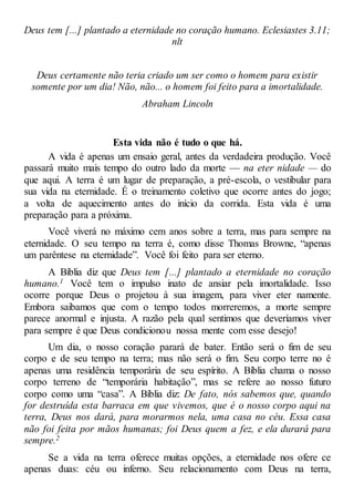 Deus tem [...] plantado a eternidade no coração humano. Eclesiastes 3.11;
nlt
Deus certamente não teria criado um ser como o homem para existir
somente por um dia! Não, não... o homem foi feito para a imortalidade.
Abraham Lincoln
Esta vida não é tudo o que há.
A vida é apenas um ensaio geral, antes da verdadeira produção. Você
passará muito mais tempo do outro lado da morte — na eter nidade — do
que aqui. A terra é um lugar de preparação, a pré-escola, o vestibular para
sua vida na eternidade. É o treinamento coletivo que ocorre antes do jogo;
a volta de aquecimento antes do início da corrida. Esta vida é uma
preparação para a próxima.
Você viverá no máximo cem anos sobre a terra, mas para sempre na
eternidade. O seu tempo na terra é, como disse Thomas Browne, “apenas
um parêntese na eternidade”. Você foi feito para ser eterno.
A Bíblia diz que Deus tem [...] plantado a eternidade no coração
humano.1 Você tem o impulso inato de ansiar pela imortalidade. Isso
ocorre porque Deus o projetou à sua imagem, para viver eter namente.
Embora saibamos que com o tempo todos morreremos, a morte sempre
parece anormal e injusta. A razão pela qual sentimos que deveríamos viver
para sempre é que Deus condicionou nossa mente com esse desejo!
Um dia, o nosso coração parará de bater. Então será o fim de seu
corpo e de seu tempo na terra; mas não será o fim. Seu corpo terre no é
apenas uma residência temporária de seu espírito. A Bíblia chama o nosso
corpo terreno de “temporária habitação”, mas se refere ao nosso futuro
corpo como uma “casa”. A Bíblia diz: De fato, nós sabemos que, quando
for destruída esta barraca em que vivemos, que é o nosso corpo aqui na
terra, Deus nos dará, para morarmos nela, uma casa no céu. Essa casa
não foi feita por mãos humanas; foi Deus quem a fez, e ela durará para
sempre.2
Se a vida na terra oferece muitas opções, a eternidade nos ofere ce
apenas duas: céu ou inferno. Seu relacionamento com Deus na terra,
 