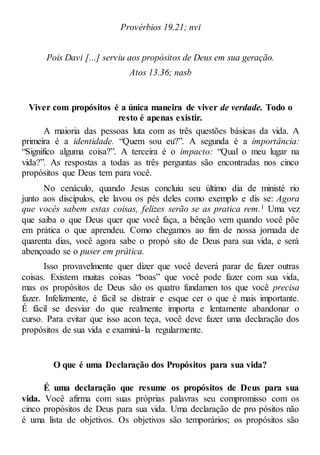 Provérbios 19.21; nvi
Pois Davi [...] serviu aos propósitos de Deus em sua geração.
Atos 13.36; nasb
Viver com propósitos é a única maneira de viver de verdade. Todo o
resto é apenas existir.
A maioria das pessoas luta com as três questões básicas da vida. A
primeira é a identidade. “Quem sou eu?”. A segunda é a importância:
“Significo alguma coisa?”. A terceira é o impacto: “Qual o meu lugar na
vida?”. As respostas a todas as três perguntas são encontradas nos cinco
propósitos que Deus tem para você.
No cenáculo, quando Jesus concluiu seu último dia de ministé rio
junto aos discípulos, ele lavou os pés deles como exemplo e dis se: Agora
que vocês sabem estas coisas, felizes serão se as pratica rem.1 Uma vez
que saiba o que Deus quer que você faça, a bênção vem quando você põe
em prática o que aprendeu. Como chegamos ao fim de nossa jornada de
quarenta dias, você agora sabe o propó sito de Deus para sua vida, e será
abençoado se o puser em prática.
Isso provavelmente quer dizer que você deverá parar de fazer outras
coisas. Existem muitas coisas “boas” que você pode fazer com sua vida,
mas os propósitos de Deus são os quatro fundamen tos que você precisa
fazer. Infelizmente, é fácil se distrair e esque cer o que é mais importante.
É fácil se desviar do que realmente importa e lentamente abandonar o
curso. Para evitar que isso acon teça, você deve fazer uma declaração dos
propósitos de sua vida e examiná-la regularmente.
O que é uma Declaração dos Propósitos para sua vida?
É uma declaração que resume os propósitos de Deus para sua
vida. Você afirma com suas próprias palavras seu compromisso com os
cinco propósitos de Deus para sua vida. Uma declaração de pro pósitos não
é uma lista de objetivos. Os objetivos são temporários; os propósitos são
 