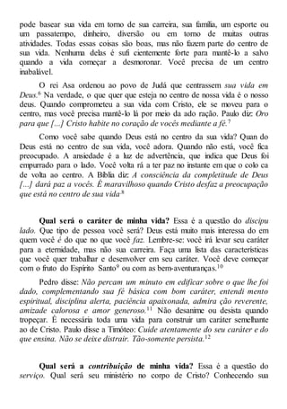 pode basear sua vida em torno de sua carreira, sua família, um esporte ou
um passatempo, dinheiro, diversão ou em torno de muitas outras
atividades. Todas essas coisas são boas, mas não fazem parte do centro de
sua vida. Nenhuma delas é sufi cientemente forte para mantê-lo a salvo
quando a vida começar a desmoronar. Você precisa de um centro
inabalável.
O rei Asa ordenou ao povo de Judá que centrassem sua vida em
Deus.6 Na verdade, o que quer que esteja no centro de nossa vida é o nosso
deus. Quando comprometeu a sua vida com Cristo, ele se moveu para o
centro, mas você precisa mantê-lo lá por meio da ado ração. Paulo diz: Oro
para que [...] Cristo habite no coração de vocês mediante a fé.7
Como você sabe quando Deus está no centro da sua vida? Quan do
Deus está no centro de sua vida, você adora. Quando não está, você fica
preocupado. A ansiedade é a luz de advertência, que indica que Deus foi
empurrado para o lado. Você volta rá a ter paz no instante em que o colo ca
de volta ao centro. A Bíblia diz: A consciência da completitude de Deus
[...] dará paz a vocês. É maravilhoso quando Cristo desfaz a preocupação
que está no centro de sua vida.8
Qual será o caráter de minha vida? Essa é a questão do discipu
lado. Que tipo de pessoa você será? Deus está muito mais interessa do em
quem você é do que no que você faz. Lembre-se: você irá levar seu caráter
para a eternidade, mas não sua carreira. Faça uma lista das características
que você quer trabalhar e desenvolver em seu caráter. Você deve começar
com o fruto do Espírito Santo9 ou com as bem-aventuranças.10
Pedro disse: Não percam um minuto em edificar sobre o que lhe foi
dado, complementando sua fé básica com bom caráter, entendi mento
espiritual, disciplina alerta, paciência apaixonada, admira ção reverente,
amizade calorosa e amor generoso.11 Não desanime ou desista quando
tropeçar. É necessária toda uma vida para construir um caráter semelhante
ao de Cristo. Paulo disse a Timóteo: Cuide atentamente do seu caráter e do
que ensina. Não se deixe distrair. Tão-somente persista.12
Qual será a contribuição de minha vida? Essa é a questão do
serviço. Qual será seu ministério no corpo de Cristo? Conhecendo sua
 