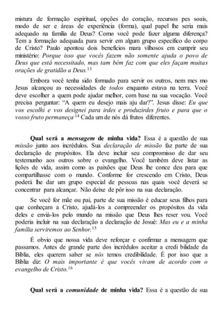 mistura de formação espiritual, opções do coração, recursos pes soais,
modo de ser e áreas de experiência (forma), qual papel lhe seria mais
adequado na família de Deus? Como você pode fazer alguma diferença?
Tem a formação adequada para servir em algum grupo específico do corpo
de Cristo? Paulo apontou dois benefícios mara vilhosos em cumprir seu
ministério: Porque isso que vocês fazem não somente ajuda o povo de
Deus que está necessitado, mas tam bém faz com que eles façam muitas
orações de gratidão a Deus.13
Embora você tenha sido formado para servir os outros, nem mes mo
Jesus alcançou as necessidades de todos enquanto estava na terra. Você
deve escolher a quem pode ajudar melhor, com base na sua vocação. Você
precisa perguntar: “A quem eu desejo mais aju dar?”. Jesus disse: Eu que
vos escolhi e vos designei para irdes e produzirdes fruto e para que o
vosso fruto permaneça.14 Cada um de nós dá frutos diferentes.
Qual será a mensagem de minha vida? Essa é a questão de sua
missão junto aos incrédulos. Sua declaração de missão faz parte de sua
declaração de propósitos. Ela deve incluir seu compromisso de dar seu
testemunho aos outros sobre o evangelho. Você também deve listar as
lições de vida, assim como as paixões que Deus lhe conce deu para que
compartilhasse com o mundo. Conforme for crescendo em Cristo, Deus
poderá lhe dar um grupo especial de pessoas nas quais você deverá se
concentrar para alcançar. Não deixe de pôr isso na sua declaração.
Se você for mãe ou pai, parte de sua missão é educar seus filhos para
que conheçam a Cristo, ajudá-los a compreender os propósitos da vida
deles e enviá-los pelo mundo na missão que Deus lhes reser vou. Você
poderia incluir na sua declaração a declaração de Josué: Mas eu e a minha
família serviremos ao Senhor.15
É obvio que nossa vida deve reforçar e confirmar a mensagem que
passamos. Antes de grande parte dos incrédulos aceitar a credi bilidade da
Bíblia, eles querem saber se nós temos credibilidade. É por isso que a
Bíblia diz: O mais importante é que vocês vivam de acordo com o
evangelho de Cristo.16
Qual será a comunidade de minha vida? Essa é a questão de sua
 