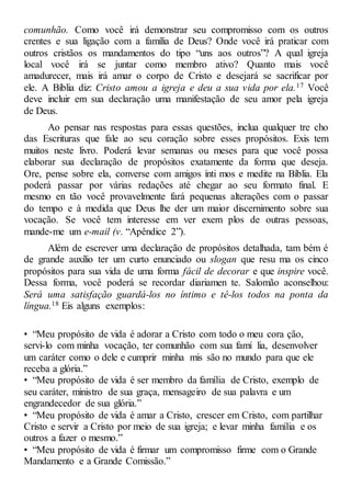 comunhão. Como você irá demonstrar seu compromisso com os outros
crentes e sua ligação com a família de Deus? Onde você irá praticar com
outros cristãos os mandamentos do tipo “uns aos outros”? A qual igreja
local você irá se juntar como membro ativo? Quanto mais você
amadurecer, mais irá amar o corpo de Cristo e desejará se sacrificar por
ele. A Bíblia diz: Cristo amou a igreja e deu a sua vida por ela.17 Você
deve incluir em sua declaração uma manifestação de seu amor pela igreja
de Deus.
Ao pensar nas respostas para essas questões, inclua qualquer tre cho
das Escrituras que fale ao seu coração sobre esses propósitos. Exis tem
muitos neste livro. Poderá levar semanas ou meses para que você possa
elaborar sua declaração de propósitos exatamente da forma que deseja.
Ore, pense sobre ela, converse com amigos ínti mos e medite na Bíblia. Ela
poderá passar por várias redações até chegar ao seu formato final. E
mesmo en tão você provavelmente fará pequenas alterações com o passar
do tempo e à medida que Deus lhe der um maior discernimento sobre sua
vocação. Se você tem interesse em ver exem plos de outras pessoas,
mande-me um e-mail (v. “Apêndice 2”).
Além de escrever uma declaração de propósitos detalhada, tam bém é
de grande auxílio ter um curto enunciado ou slogan que resu ma os cinco
propósitos para sua vida de uma forma fácil de decorar e que inspire você.
Dessa forma, você poderá se recordar diariamen te. Salomão aconselhou:
Será uma satisfação guardá-los no íntimo e tê-los todos na ponta da
língua.18 Eis alguns exemplos:
• “Meu propósito de vida é adorar a Cristo com todo o meu cora ção,
servi-lo com minha vocação, ter comunhão com sua famí lia, desenvolver
um caráter como o dele e cumprir minha mis são no mundo para que ele
receba a glória.”
• “Meu propósito de vida é ser membro da família de Cristo, exemplo de
seu caráter, ministro de sua graça, mensageiro de sua palavra e um
engrandecedor de sua glória.”
• “Meu propósito de vida é amar a Cristo, crescer em Cristo, com partilhar
Cristo e servir a Cristo por meio de sua igreja; e levar minha família e os
outros a fazer o mesmo.”
• “Meu propósito de vida é firmar um compromisso firme com o Grande
Mandamento e a Grande Comissão.”
 