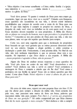 • “Meu objetivo é me tornar semelhante a Cristo; minha família é a igreja;
meu ministério é _____________; minha missão é ______________; meu
motivo é a glória de Deus.”
Você deve pensar: “E quanto à vontade de Deus para meu empre go,
casamento, lugar em que devo viver ou a escola?”. Falando com franqueza,
essas questões são secundárias na sua vida, e devem existir inúmeras
possibilidades que estejam de acordo com a vonta de de Deus para sua
vida. O que mais importa é cumprir os propósi tos eternos de Deus, a
despeito de onde você viver ou trabalhar ou de com quem você se casar.
Essas decisões devem respaldar os seus propósitos. A Bíblia diz: Muitos
são os planos no coração do homem, mas o que prevalece é o propósito do
Senhor.19 Concentre-se nos pro pósitos de Deus para sua vida, e não nos
seus planos, uma vez que são aqueles que durarão para sempre.
Certa vez, ouvi uma sugestão para que a declaração de propósitos
fosse baseada no que você gostaria que as outras pessoas dissessem sobre
você no seu enterro. Imagine o elogio perfeito, e então construa a
declaração a partir dele. Francamente, é uma péssima idéia. No final de sua
vida, não terá nenhuma importância o que as pessoas disse rem a seu
respeito. Só importará o que Deus disser a seu respeito. A Bíblia diz:
...nosso propósito é agradar a Deus, não às pessoas.20
Algum dia Deus irá analisar nossas respostas a essas questões da
vida. Você pôs Jesus no centro de sua vida? Você desenvolveu o seu
caráter? Você dedicou sua vida a servir os outros? Você comunicou a
mensagem de Deus e cumpriu a missão que ele lhe deu? Você amou e
participou em sua família na igreja? Essas são as únicas questões que irão
contar. Como disse Paulo: Nosso objetivo é estar à altura do pla no de
Deus para nós.21
Deus quer usar você
Há cerca de trinta anos, reparei em uma pequena frase em Atos 13.36
que iria alterar para sempre a direção da minha vida. Eram somente dez
pala vras, mas pareciam uma marca de ferro em brasa, palavras que
marcariam minha vida para sempre: Pois Davi [...] serviu aos propósitos
de Deus em sua geração.22 Só então compreendi por que Deus chamou
Davi de ho mem segundo o meu coração.23 Davi dedicou a vida a cumprir
 