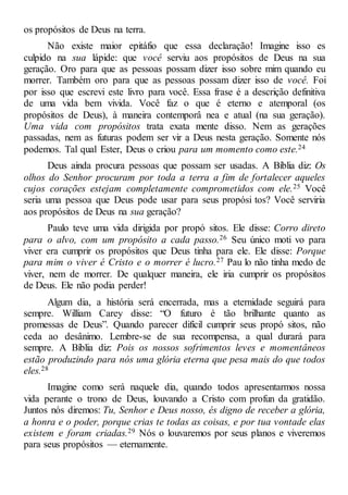 os propósitos de Deus na terra.
Não existe maior epitáfio que essa declaração! Imagine isso es
culpido na sua lápide: que você serviu aos propósitos de Deus na sua
geração. Oro para que as pessoas possam dizer isso sobre mim quando eu
morrer. Também oro para que as pessoas possam dizer isso de você. Foi
por isso que escrevi este livro para você. Essa frase é a descrição definitiva
de uma vida bem vivida. Você faz o que é eterno e atemporal (os
propósitos de Deus), à maneira contemporâ nea e atual (na sua geração).
Uma vida com propósitos trata exata mente disso. Nem as gerações
passadas, nem as futuras podem ser vir a Deus nesta geração. Somente nós
podemos. Tal qual Ester, Deus o criou para um momento como este.24
Deus ainda procura pessoas que possam ser usadas. A Bíblia diz: Os
olhos do Senhor procuram por toda a terra a fim de fortalecer aqueles
cujos corações estejam completamente comprometidos com ele.25 Você
seria uma pessoa que Deus pode usar para seus propósi tos? Você serviria
aos propósitos de Deus na sua geração?
Paulo teve uma vida dirigida por propó sitos. Ele disse: Corro direto
para o alvo, com um propósito a cada passo.26 Seu único moti vo para
viver era cumprir os propósitos que Deus tinha para ele. Ele disse: Porque
para mim o viver é Cristo e o morrer é lucro.27 Pau lo não tinha medo de
viver, nem de morrer. De qualquer maneira, ele iria cumprir os propósitos
de Deus. Ele não podia perder!
Algum dia, a história será encerrada, mas a eternidade seguirá para
sempre. William Carey disse: “O futuro é tão brilhante quanto as
promessas de Deus”. Quando parecer difícil cumprir seus propó sitos, não
ceda ao desânimo. Lembre-se de sua recompensa, a qual durará para
sempre. A Bíblia diz: Pois os nossos sofrimentos leves e momentâneos
estão produzindo para nós uma glória eterna que pesa mais do que todos
eles.28
Imagine como será naquele dia, quando todos apresentarmos nossa
vida perante o trono de Deus, louvando a Cristo com profun da gratidão.
Juntos nós diremos: Tu, Senhor e Deus nosso, és digno de receber a glória,
a honra e o poder, porque crias te todas as coisas, e por tua vontade elas
existem e foram criadas.29 Nós o louvaremos por seus planos e viveremos
para seus propósitos — eternamente.
 