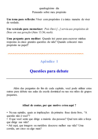 quadragésimo dia
Pensando sobre meu propósito
Um tema para reflexão: Viver com propósitos é a única maneira de viver
de verdade.
Um versículo para memorizar: Pois Davi [...] serviu aos propósitos de
Deus em sua geração (Atos 13.36; nasb).
Uma pergunta para meditar: Quando irei parar para escrever minhas
respostas às cinco grandes questões da vida? Quando colocarei meu
propósito no papel?
Apêndice 1
Questões para debate
Além das perguntas do fim de cada capítulo, você pode utilizar estas
outras para debate nas aulas da escola dominical ou nas reu niões de grupos
pequenos.
Afinal de contas, por que motivo estou aqui ?
• Na sua opinião, quais as implicações da primeira frase deste livro, “A
questão não é você”?
• O que você sente que dirige a maioria das pessoas? Qual tem sido a força
que dirige sua vida?
• Até aqui, que imagem ou metáfora descreve melhor sua vida? Uma
corrida, um circo ou algo mais?
 