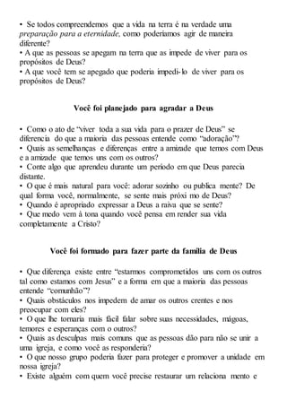 • Se todos compreendemos que a vida na terra é na verdade uma
preparação para a eternidade, como poderíamos agir de maneira
diferente?
• A que as pessoas se apegam na terra que as impede de viver para os
propósitos de Deus?
• A que você tem se apegado que poderia impedi-lo de viver para os
propósitos de Deus?
Você foi planejado para agradar a Deus
• Como o ato de “viver toda a sua vida para o prazer de Deus” se
diferencia do que a maioria das pessoas entende como “adoração”?
• Quais as semelhanças e diferenças entre a amizade que temos com Deus
e a amizade que temos uns com os outros?
• Conte algo que aprendeu durante um período em que Deus parecia
distante.
• O que é mais natural para você: adorar sozinho ou publica mente? De
qual forma você, normalmente, se sente mais próxi mo de Deus?
• Quando é apropriado expressar a Deus a raiva que se sente?
• Que medo vem à tona quando você pensa em render sua vida
completamente a Cristo?
Você foi formado para fazer parte da família de Deus
• Que diferença existe entre “estarmos comprometidos uns com os outros
tal como estamos com Jesus” e a forma em que a maioria das pessoas
entende “comunhão”?
• Quais obstáculos nos impedem de amar os outros crentes e nos
preocupar com eles?
• O que lhe tornaria mais fácil falar sobre suas necessidades, mágoas,
temores e esperanças com o outros?
• Quais as desculpas mais comuns que as pessoas dão para não se unir a
uma igreja, e como você as responderia?
• O que nosso grupo poderia fazer para proteger e promover a unidade em
nossa igreja?
• Existe alguém com quem você precise restaurar um relaciona mento e
 