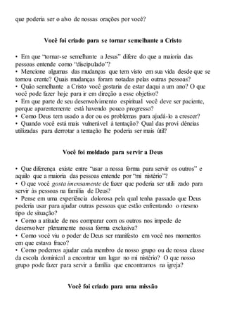 que poderia ser o alvo de nossas orações por você?
Você foi criado para se tornar semelhante a Cristo
• Em que “tornar-se semelhante a Jesus” difere do que a maioria das
pessoas entende como “discipulado”?
• Mencione algumas das mudanças que tem visto em sua vida desde que se
tornou crente? Quais mudanças foram notadas pelas outras pessoas?
• Quão semelhante a Cristo você gostaria de estar daqui a um ano? O que
você pode fazer hoje para ir em direção a esse objetivo?
• Em que parte de seu desenvolvimento espiritual você deve ser paciente,
porque aparentemente está havendo pouco progresso?
• Como Deus tem usado a dor ou os problemas para ajudá-lo a crescer?
• Quando você está mais vulnerável à tentação? Qual das provi dências
utilizadas para derrotar a tentação lhe poderia ser mais útil?
Você foi moldado para servir a Deus
• Que diferença existe entre “usar a nossa forma para servir os outros” e
aquilo que a maioria das pessoas entende por “mi nistério”?
• O que você gosta imensamente de fazer que poderia ser utili zado para
servir às pessoas na família de Deus?
• Pense em uma experiência dolorosa pela qual tenha passado que Deus
poderia usar para ajudar outras pessoas que estão enfrentando o mesmo
tipo de situação?
• Como a atitude de nos comparar com os outros nos impede de
desenvolver plenamente nossa forma exclusiva?
• Como você viu o poder de Deus ser manifesto em você nos momentos
em que estava fraco?
• Como podemos ajudar cada membro de nosso grupo ou de nossa classe
da escola dominical a encontrar um lugar no mi nistério? O que nosso
grupo pode fazer para servir a família que encontramos na igreja?
Você foi criado para uma missão
 