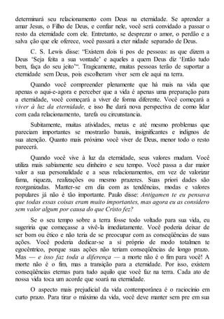 determinará seu relacionamento com Deus na eternidade. Se aprender a
amar Jesus, o Filho de Deus, e confiar nele, você será convidado a passar o
resto da eternidade com ele. Entretanto, se desprezar o amor, o perdão e a
salva ção que ele oferece, você passará a eter nidade separado de Deus.
C. S. Lewis disse: “Existem dois ti pos de pessoas: as que dizem a
Deus ‘Seja feita a sua vontade’ e aqueles a quem Deus diz ‘Então tudo
bem, faça do seu jeito’“. Tragicamente, muitas pessoas terão de suportar a
eternidade sem Deus, pois escolheram viver sem ele aqui na terra.
Quando você compreender plenamente que há mais na vida que
apenas o aqui-e-agora e perceber que a vida é apenas uma preparação para
a eternidade, você começará a viver de forma diferente. Você começará a
viver à luz da eternidade, e isso lhe dará nova perspectiva de como lidar
com cada relacionamento, tarefa ou circunstancia.
Subitamente, muitas atividades, metas e até mesmo problemas que
pareciam importantes se mostrarão banais, insignificantes e indignos de
sua atenção. Quanto mais próximo você viver de Deus, menor todo o resto
parecerá.
Quando você vive à luz da eternidade, seus valores mudam. Você
utiliza mais sabiamente seu dinheiro e seu tempo. Você passa a dar maior
valor a sua personalidade e a seus relacionamentos, em vez de valorizar
fama, riqueza, realizações ou mesmo prazeres. Suas priori dades são
reorganizadas. Manter-se em dia com as tendências, modas e valores
populares já não é tão importante. Paulo disse: Antigamen te eu pensava
que todas essas coisas eram muito importantes, mas agora eu as considero
sem valor algum por causa do que Cristo fez?
Se o seu tempo sobre a terra fosse todo voltado para sua vida, eu
sugeriria que começasse a vivê-la imediatamente. Você poderia deixar de
ser bom ou ético e não teria de se preocupar com as conseqüências de suas
ações. Você poderia dedicar-se a si próprio de modo totalmen te
egocêntrico, porque suas ações não teriam conseqüências de longo prazo.
Mas — e isso faz toda a diferença — a morte não é o fim para você! A
morte não é o fim, mas a transição para a eternidade. Por isso, existem
conseqüências eternas para tudo aquilo que você faz na terra. Cada ato de
nossa vida toca um acorde que soará na eternidade.
O aspecto mais prejudicial da vida contemporânea é o raciocínio em
curto prazo. Para tirar o máximo da vida, você deve manter sem pre em sua
 